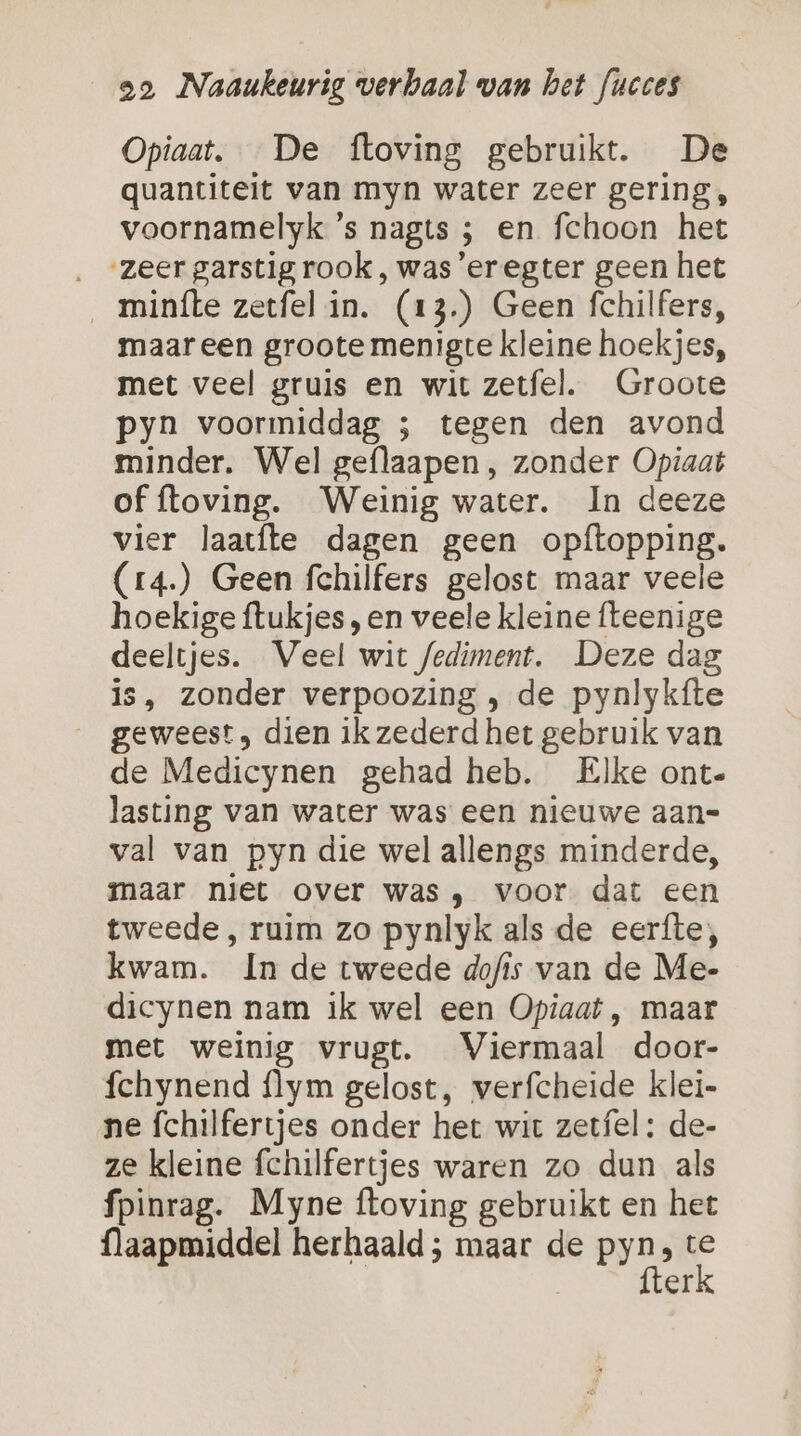 Opiaat. De ftoving gebruikt. De quantiteit van myn water zeer gering, voornamelyk ’s nagts ; en fchoon het ‚ “zeergarstigrook, was’eregter geen het __ minfte zerfel in. (13.) Geen fchilfers, maar een groote menigte kleine hoekjes, met veel gruis en wit zetfel. Groote pyn voormiddag 5; tegen den avond minder. Wel geflaapen, zonder Opiaat of ftoving. Weinig water. In deeze vier laatfte dagen geen opftopping. (r4.) Geen fchilfers gelost maar veele hoekige ftukjes „en veele kleine fteenige deeltjes. Veel wit fediment. Deze das is, zonder verpoozing , de pynlykfte geweest, dien ik zederd het gebruik van de Medicynen gehad heb. Elke ont- lasting van water was een nieuwe aan= val van pyn die wel allengs minderde, maar niet over was , voor dat een tweede, ruim zo pynlyk als de eerfte;, kwam. In de tweede dofis van de Me- dicynen nam ik wel een Opiaat , maar met weinig vrugt. Viermaal door- fchynend flym gelost, verfcheide klei- ne fchilfertjes onder het wit zetfel: de- ze kleine fchilfertjes waren zo dun als fpinrag. Myne ftoving gebruikt en het flaapmiddel herhaald ; maar de Pr A E | ef