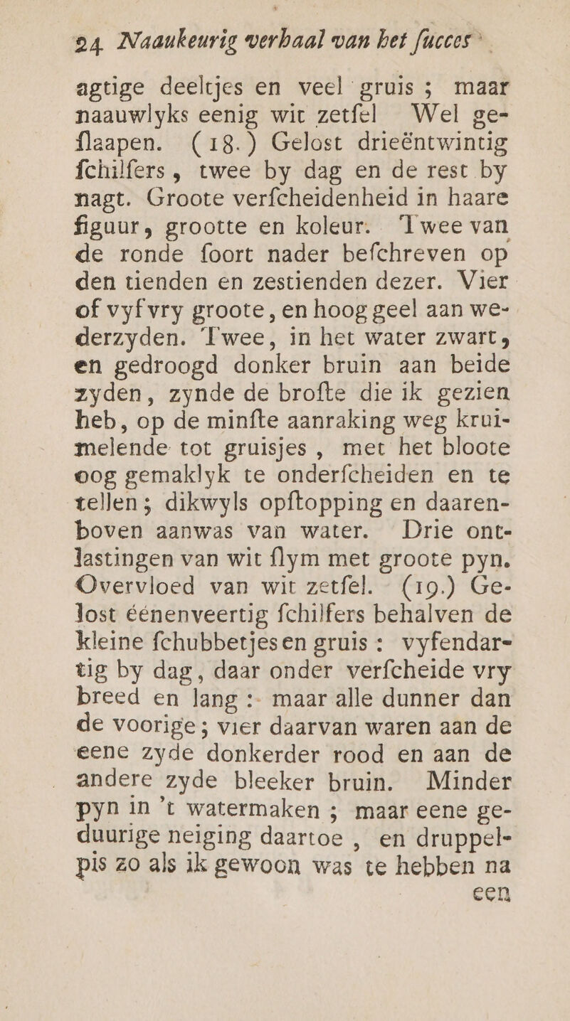 agtige deeltjes en veel gruis ; maar naauwlyks eenig wit zetfel Wel ge= flaapen. (18.) Gelost drieëntwintig fchilfers , twee by dag en de rest by nagt. Groote verfcheidenheid in haare figuur, grootte en koleur. Twee van de ronde foort nader befchreven op den tienden en zestienden dezer. Vier of vyf vry groote, en hoog geel aan we- derzyden. Twee, in het water zwart en gedroogd donker bruin aan beide zyden, zynde de brofte die ik gezien heb, op de minfte aanraking weg krui- melende tot gruisjes , met het bloote oog gemaklyk te onderfcheiden en te tellen ; dikwyls opftopping en daaren- boven aanwas van water. Drie ont- lastingen van wit flym met groote pyn. Overvloed van wit zetfel. (19.) Ge- lost éénenveertig fchilfers behalven de kleine fchubbetjesen gruis : vyfendar= tig by dag, daar onder verfcheide vry breed en lang :- maar alle dunner dan de voorige ; vier daarvan waren aan de eene zyde donkerder rood en aan de andere zyde bleeker bruin. Minder pyn in 't watermaken ; maar eene ge- duurige neiging daartoe , en druppel- pis zo als ik gewoon was te hebben na Een