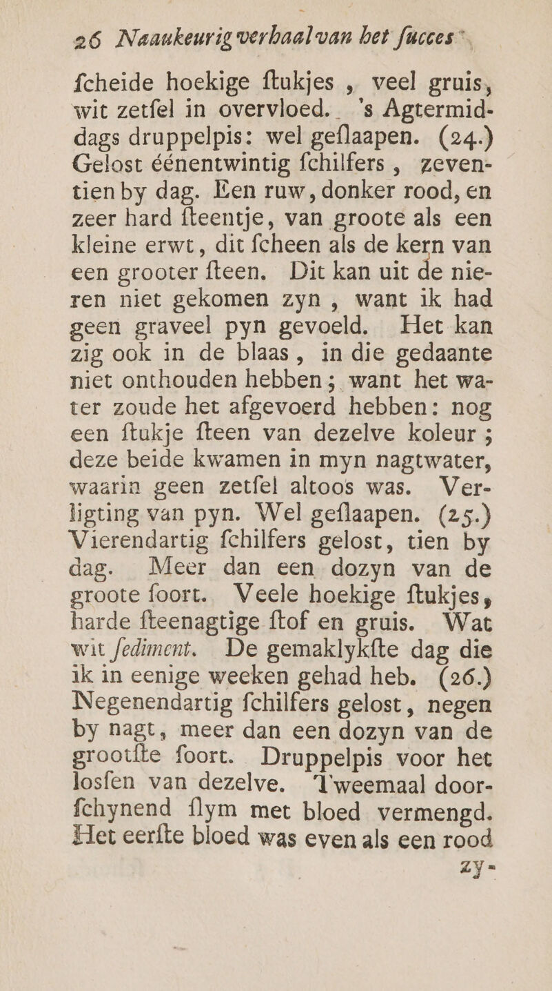 fcheide hoekige ftukjes , veel gruis, wit zetfel in overvloed. ‘s Agtermid- dags druppelpis: wel geflaapen. (24) Gelost éénentwintig fchilfers ,‚ zeven- tien by dag. Een ruw, donker rood, en zeer hard fteentje, van groote als een kleine erwt, dit fcheen als de kern van een grooter {teen, Dit kan uit de nie- ren niet gekomen zyn , want ik had geen graveel pyn gevoeld. Het kan zig ook in de blaas, in die gedaante niet onthouden hebben ; want het wa- ter zoude het afgevoerd hebben: nog een ftukje {teen van dezelve koleur 5 deze beide kwamen in myn nagtwater, waarin geen zetfel altoos was. Ver- ligting van pyn. Wel geflaapen. (z5.) Vierendartig fchilfers gelost, tien by dag. Meer dan een dozyn van de groote foort. Veele hoekige ftukjes;, harde fteenagtige ftof en gruis. Wat wit fediment, De gemaklykfte dag die ik in eenige weeken gehad heb. (26.) Negenendartig fchilfers gelost, negen by nagt, meer dan een dozyn van de grootfte foort. Druppelpis voor het losfen van dezelve. “l'weemaal door- fchynend {lym met bloed vermengd. Het eerfte bloed was even als een rood Zy-