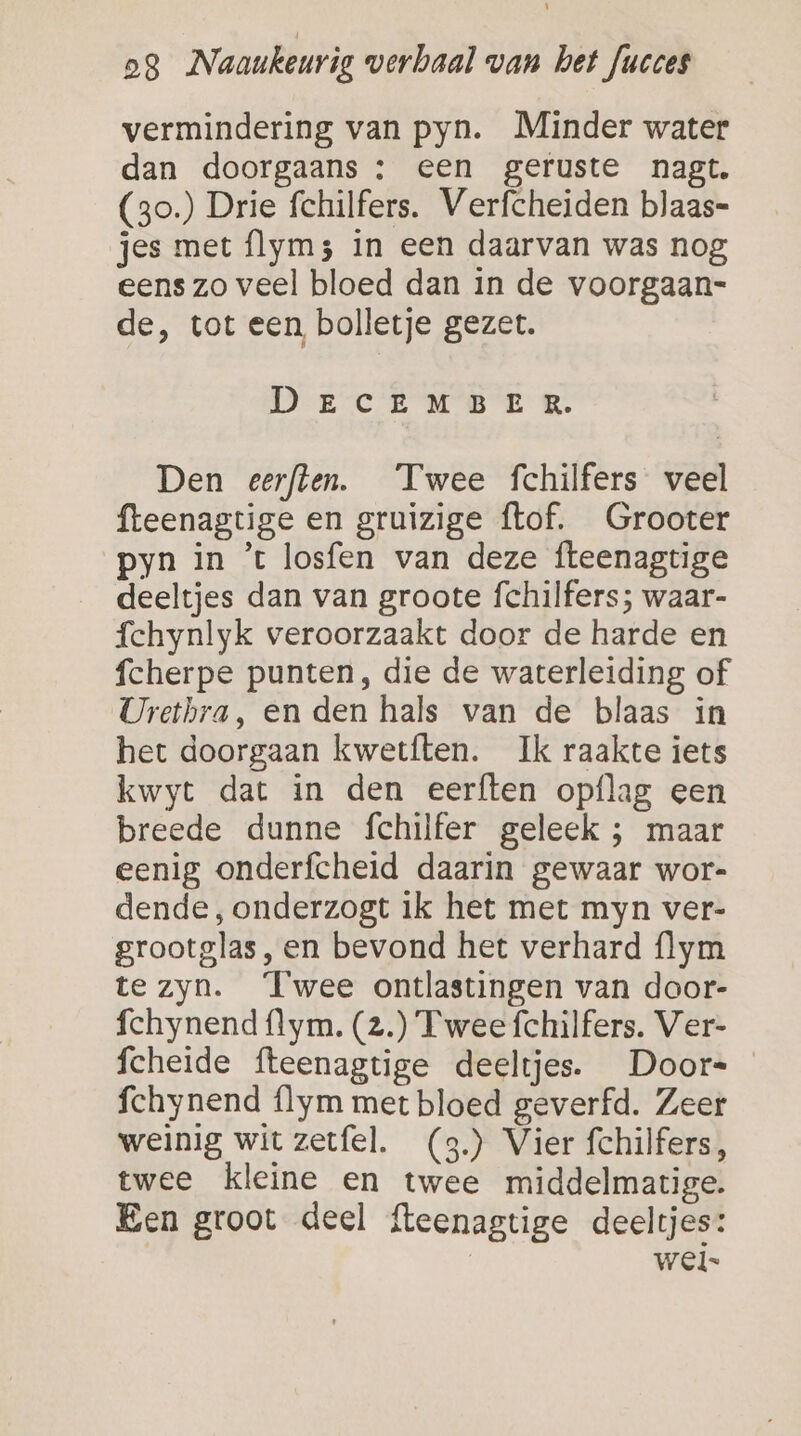 vermindering van pyn. Minder water dan doorgaans : een geruste nagt. (3o.) Drie fchilfers. Verfcheiden blaas- jes met flym; in een daarvan was nog eens zo veel bloed dan in de voorgaan- de, tot een, bolletje gezet. DECEMBER ER. Den eerften. Twee fchilfers veel fteenagtige en gruizige ftof. Grooter pyn in ’t losfen van deze fteenagtige deeltjes dan van groote fchilfers; waar- fchynlyk veroorzaakt door de harde en fcherpe punten, die de waterleiding of Uretbra, en den hals van de blaas in het doorgaan kwetften. Ik raakte iets kwyt dat in den eerften opflag een breede dunne fchilfer geleek ; maar eenig onderfcheid daarin gewaar wor- dende, onderzogt ik het met myn ver- grootglas, en bevond het verhard {lym te zyn. Twee ontlastingen van door- fchynend flym. (z.) Twee fchilfers. Ver- fcheide fteenagtige deeltjes. Door- fchynend flym met bloed geverfd. Zeer weinig wit zetfel. (3.) Vier fchilfers, twee kleine en twee middelmatige. Een groot deel fteenagtige deeltjes: wel