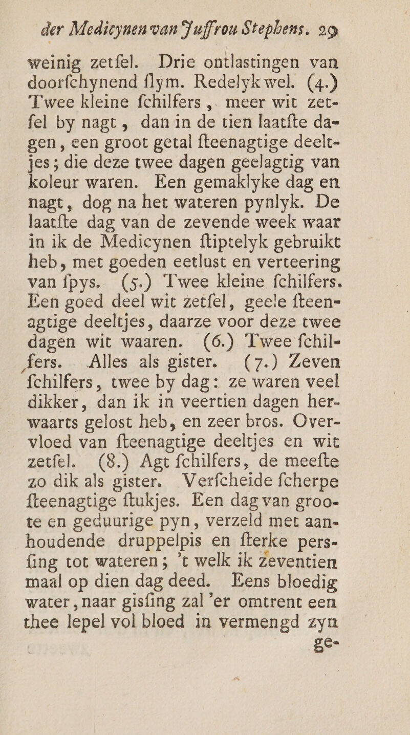 weinig zetfel. Drie ontlastingen van doorfchynend flym. Redelykwel. (4.) ‘Twee kleine fchilfers , meer wit zet- fel by nagt , dan in de tien laatfte da= gen, een groot getal fteenagtige deelt- jes ; die deze twee dagen geelagtig van koleur waren. Een gemaklyke dag en nagt, dog na het wateren pynlyk. De laatfte dag van de zevende week waar in ik de Medicynen ftiptelyk gebruikt heb, met goeden eetlust en verteering van ípys. (5) Twee kleine fchilfers, Een goed deel wit zetfel, geele fteen= agtige deeltjes, daarze voor deze twee dagen wit waaren. (6.) Twee fchil- fers. Alles als gister. (7.) Zeven fchilfers, twee by dag: ze waren veel dikker, dan ik in veertien dagen her- waarts gelost heb, en zeer bros. Over- vloed van fteenagtige deeltjes en wit zetfel. (8) Agt fchilfers, de meefte zo dik als gister. Verfcheide fcherpe fteenagtige ftukjes. Een dag van groo- te en geduurige pyn, verzeld met aan- houdende druppelpis en fterke pers- {ng tot wateren ; ’t welk ik zeventien maal op dien dag deed. Eens bloedig water, naar gisfing zal ‘er omtrent een thee lepel vol bloed in vermengd zyn gen