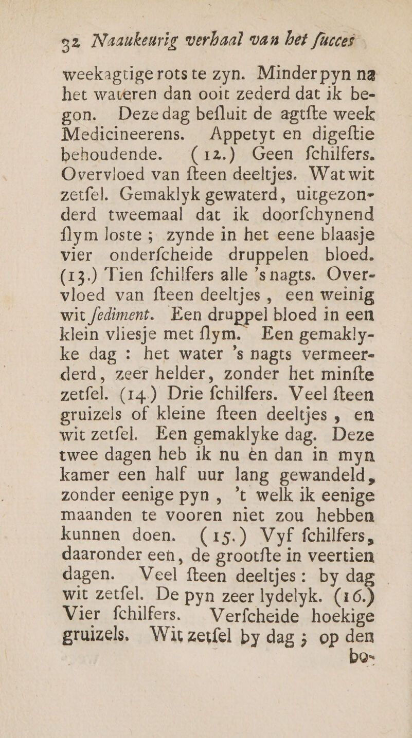 weekagtigerotste zyn. Minderpyn na het wareren dan ooit zederd dat ik be- gon. Dezedag befluit de agtfte week Medicineerens. Appetyt en digeftie behoudende. (x12.) Geen fchilfers. Overvloed van {teen deeltjes. Wat wit zetfel. Gemaklyk gewaterd, uirgezon= derd tweemaal dat ik doorfchynend flym loste ; zynde in het eene blaasje vier onderfcheide druppelen bloed. (13.) Tien fchilfers alle ’s nagts. Over- vloed van fteen deeltjes , een weinig wit fediment. Een druppel bloed in een klein vliesje met flym. Een gemakly- ke dag : het water ’s nagts vermeer derd, zeer helder, zonder het minfte zetfel. (14) Drie fchilfers. Veel fteen gruizels of kleine fteen deeltjes , en wit zetfel. Een gemaklyke dag. Deze twee dagen heb ik nu ên dan in myn kamer een half uur lang gewandeld, zonder eenige pyn , ’t welk ik eenige maanden te vooren niet zou hebben kunnen doen. (15.) Vyf fchilfers, daaronder een, de grootfte in veertien dagen. Veel fteen deeltjes: by dag wit zetfel. De pyn zeer lydelyk. (16.) Vier fchilfers. Verfcheide hoekige gruizels, Wit zeefel by dag ; op den ì bo=