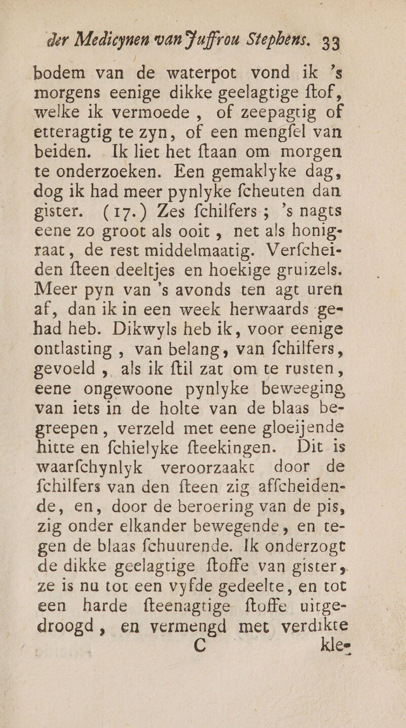 bodem van de waterpot vond ik ’s morgens eenige dikke geelagtige ftof, welke ik vermoede , of zeepagtig of etteragtig te zyn, of een mengfel van beiden. Ik liet het ftaan om morgen te onderzoeken. Een gemaklyke dag, dog ik had meer pynlyke fcheuten dan gister. (17.) Zes fchilfers; ‘s nagts eene zo groot als ooit , net als honig- raat, de rest middelmaatig. Verfchei- den fteen deeltjes en hoekige gruizels. Meer pyn van ’s avonds ten agt uren af, dan ik in een week herwaards ge= had heb. Dikwyls heb ik, voor eenige ontlasting , van belang, van fchilfers, gevoeld „ als ik ftil zat om te rusten, eene ongewoone pynlyke beweeging van iets in de holte van de blaas be- greepen , verzeld met eene gloeijende hitte en fchielyke fteekingen. Dit is waarfchynlyk veroorzaakt door de fchilfers van den {teen zig affcheiden- de, en, door de beroering van de pis, zig onder elkander bewegende, en te- en de blaas fchuurende. Ik onderzogt de dikke geelagtige {toffe van gister ze is nu tot een vyfde gedeelte, en tot een harde fteenagtige ftoffe uitge- droogd, en vermengd met verdikte C klee