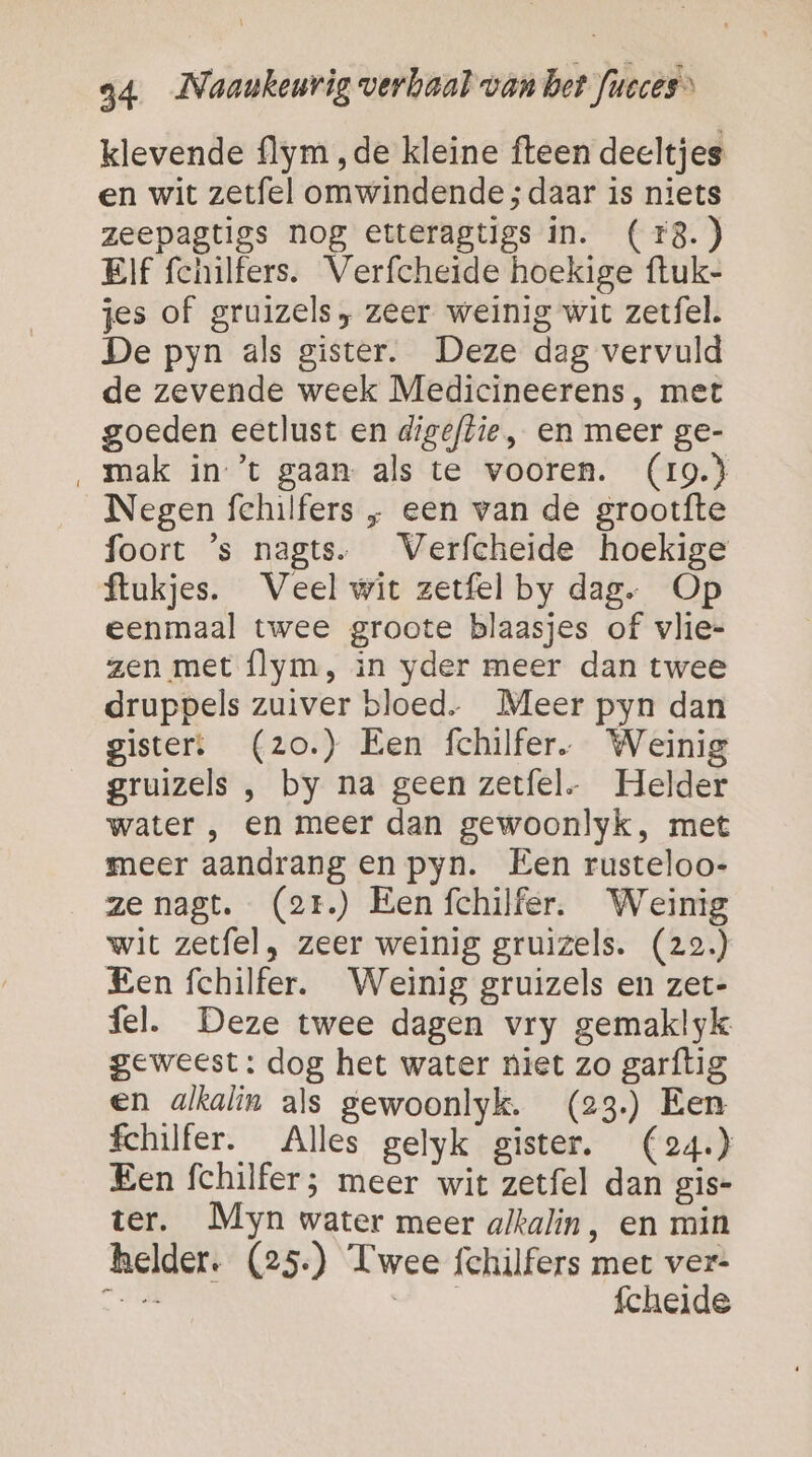 klevende flym ‚de kleine fteen deeltjes en wit zetfel omwindende; daar is niets zeepagtigs nog etteragtigs in. ( 18.) Elf fchilfers. Verfcheide hoekige ftuk- jes of gruizels, zeer weinig wit zetfel. De pyn als gister. Deze dag vervuld de zevende week Medicineerens, met goeden eetlust en digeflie, en meer ge- ‚ mak in ’t gaan als te vooren. (19.3 Negen fehilfers „ een van de grootfte foort ’s nagts. Verfcheide hoekige ftukjes. Veel wit zetfel by dag. Op eenmaal twee groote blaasjes of vlie- zen met flym, in yder meer dan twee druppels zuiver bloed. Meer pyn dan gister: (zo.) Een fchilfer,. Weinig gruizels , by na geen zetfel. Helder water , en meer dan gewoonlyk, met meer aandrang en pyn. Een rusteloo- ze nagt. (2r.) Een fchilfer. Weinig wit zetfel, zeer weinig gruizels. (22.) Een fchilfer. Weinig gruizels en zet- fel. Deze twee dagen vry gemaklyk geweest: dog het water niet zo garftig en alkalin als gewoonlyk. (23) Een fchilfer. Alles gelyk gister. (24.} Een fchilfer; meer wit zetfel dan gis- ter. Myn water meer alkalin, en min helder. (25.) Twee fchilfers met ver- en mid fcheide