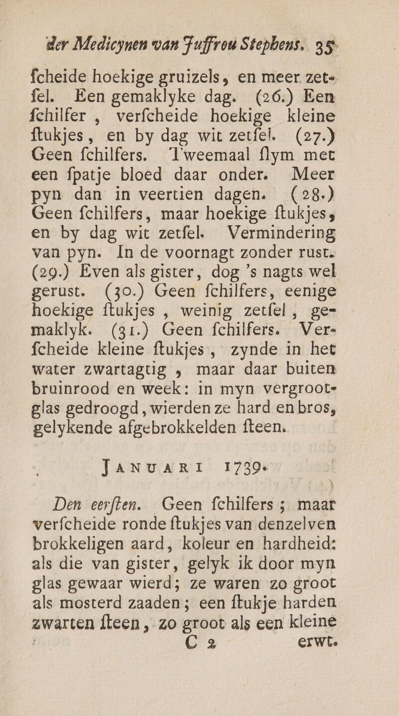 fcheide hoekige gruizels , en meer zet= fel. Een gemaklyke dag. (26.) Een fchilfer , verfcheide hoekige kleine ftukjes, en by dag wit zetfel. (27.) Geen fchilfers. ‘Tweemaal flym met een fpatje bloed daar onder. Meer pyn dan in veertien dagen. (28.) Geen fchilfers, maar hoekige ftukjess en by dag wit zetfel. Vermindering van pyn. In de voornagt zonder rust. (29.) Even als gister, dog ’s nagts wel gerust. (30.) Geen fchilfers, eenige hoekige ftukjes , weinig zetfel, ge= maklyk. (3r.) Geen fchilfers. Ver- fcheide kleine ftukjes , zynde in het water zwartagtig ‚ maar daar buiten bruinrood en week: in myn vergroote glas gedroogd, wierden ze hard en bros, gelykende afgebrokkelden fteen. TANUARI 1739. Den eerften. Geen fchilfers ; maar verfcheide ronde {tukjes van denzelven brokkeligen aard, koleur en hardheid: als die van gister, gelyk ik door myn glas gewaar wierd; ze waren zo groot als mosterd zaaden; een ítukje harden zwarten fteen, zo groot als een kleine Lek C 2 erwt.