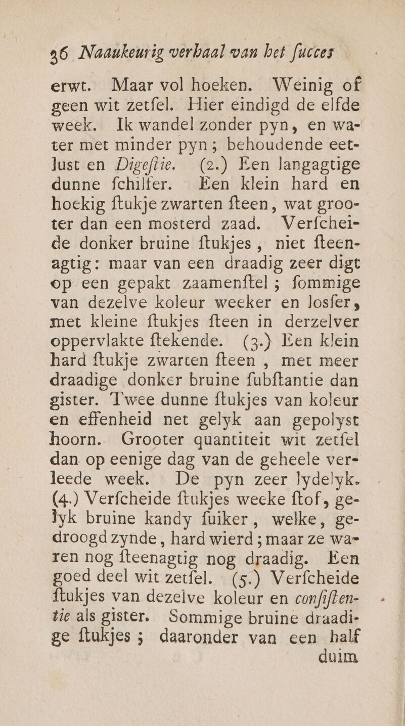 erwt. Maar vol hoeken. Weinig of geen wit zetfel. Hier eindigd de elfde week. Ik wandel zonder pyn, en wa- ter met minder pyn ; behoudende eet- lust en Digeftie. (2.) Een langagtige dunne fchilter. Een klein hard en hoekig ftukje zwarten fteen , wat groo- ter dan een mosterd zaad. Verfchei- de donker bruine ftukjes , niet fteen- agtig: maar van een draadig zeer digt op een gepakt zaamenftel ; fommige van dezelve koleur weeker en losfer , met kleine ftukjes fteen in derzelver oppervlakte ftekende. (3) Een klein hard ftukje zwarten fteen , met meer draadige donker bruine fubftantie dan gister. Twee dunne ftukjes van koleur en effenheid net gelyk aan gepolyst hoorn. Grooter quantiteit wit zerfel dan op eenige dag van de geheele ver= leede week. De pyn zeer lydelyk. (4) Verfcheide ftukjes weeke ftof , ge- yk bruine kandy fuiker, welke, ge- droogd zynde, hard wierd ; maar ze wa= ren nog fteenagtig nog draadig. Ken goed deel wit zerfel. (5.) Verfcheide {lukjes van dezelve koleur en confiften- tie als gister. Sommige bruine draadi- ge Ílukjes ; daaronder van een half duim