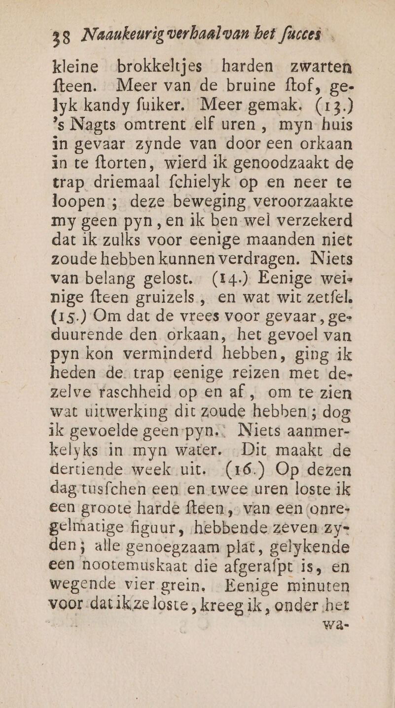 kleine brokkeltjes harden zwarten fteen. Meer van de bruine ftof, ge- Iyk kandy fuiker. Meer gemak. (13.) ’s Nagts omtrent elf uren ,‚ myn huis in gevaar zynde van door een orkaan in te ftorten, wierd ik genoodzaakt de trap driemaal fchielyk op en neer te loopen ; deze beweging veroorzaakte my geen pyn,en ik ben wel verzekerd dat ik zulks voor eenige maanden niet zoude hebben kunnen verdragen. Niets van belang gelost. (14.) Eenige weie nige fteen gruizels , en wat wit zetfel. (15.) Om dat de vrees voor gevaar , ge- duurende den orkaan, het gevoel van pyn kon verminderd hebben, ging ik heden de. trap eenige reizen met de- zelve raschheid op en af , om te zien wat uitwerking dit zoude hebben; dog ik gevoelde geen-pyn.: Niets aanmer- kelyks in myn water. Dit maakt de dertiende week uit. (16.) Op dezen dag tusfchen een en twee uren loste ik een groote harde fteen „van een (onres gelmatige figuur, ‘hebbende. zeven zy= den; alle genoegzaam plat, gelykende een hootemuskaat die afgerafpt is, en wegende vier grein, Eenige minuten voor dat ikze loste , kreeg, ik , onder ‘het