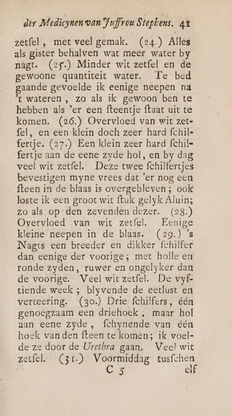 zetfel , met veel gemak. (24) Alles als gister behalven wat meer water by nagt. (25.) Minder wit zetfel en de gewoone quantiteit water. Te bed gaande gevoelde ik eenige neepen na ’t wateren , zo als ik gewoon ben te hebben als ’er een fteentje {taat uit te komen. (26.) Overvloed van wit zet- fel, en een klein doch zeer hard fchil- fertje. (27.) Een klein zeer hard {chil= fertje aan de eene zyde hol, en by dag veel wit zetfel. Deze twee fchilfertjes bevestigen myne vrees dat ‘er nog een fteen in de blaas is overgebleven; ook loste ik een groot wit ftuk gelyk Aluin; zo als op den zevenden dezer. (28.) Overvloed van wit zetfel. Eenige kleine neepen in de blaas. (29.) ’s Nagts een breeder en dikker fchilfer dan eenige der voorige; met holle en ronde zyden, ruwer en ongelyker dan de voorige. Veel wirzetfel. De vyf- tiende week ; blyvende de eetlust en verteering. (3o.) Drie fchilfers, één genoegzaam een driehoek , maar hol aan eene zyde, fchynende van één hoek vanden fteen te komen; ik voel- de ze door de Urethra gaan. Veel wit zetfel. (3r.) Voormiddag tusfchen Ga elf