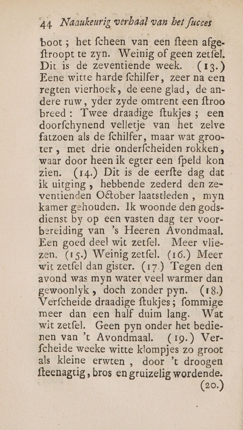 boot 5 het fcheen van een {teen afge- ftroopt te zyn. Weinig of geen zetfel. Dit is de zeventiende week. (13.) Eene witte harde fchilfer, zeer na een regten vierhoek, de eene glad, de an- dere ruw, yder zyde omtrent een ftroo breed : Twee draadige ftukjes ; een doorfchynend velletje van het zelve fatzoen als de fchilfer, maar wat groo- ter , met drie onderfcheiden rokken, waar door heen ik egter een fpeld kon zien. (14.) Dit is de eerfte dag dat ik uitging , hebbende zederd den ze- ventienden Oétober laatstleden , myn kamer gehouden. Ik woonde den gods- dienst by op een vasten dag ter voor- bereiding van ’s Heeren Avondmaal. Een goed deel wit zetfel. Meer vlie- zen. (15) Weinig zetfel. (16.) Meer wit zetfel dan gister. (17.) Tegen den avond was myn water veel warmer dan gewoonlyk , doch zonder pyn. (18.) Verfcheide draadige ftukjes; fommige meer dan een half duim lang. Wat wit zetfel. Geen pyn onder het bedie- nen van ’t Avondmaal. (19.) Ver- fcheide weeke witte klompjes zo groot als kleine erwten , door ’t droogen {teenaguig , bros en gruizelig se 20.