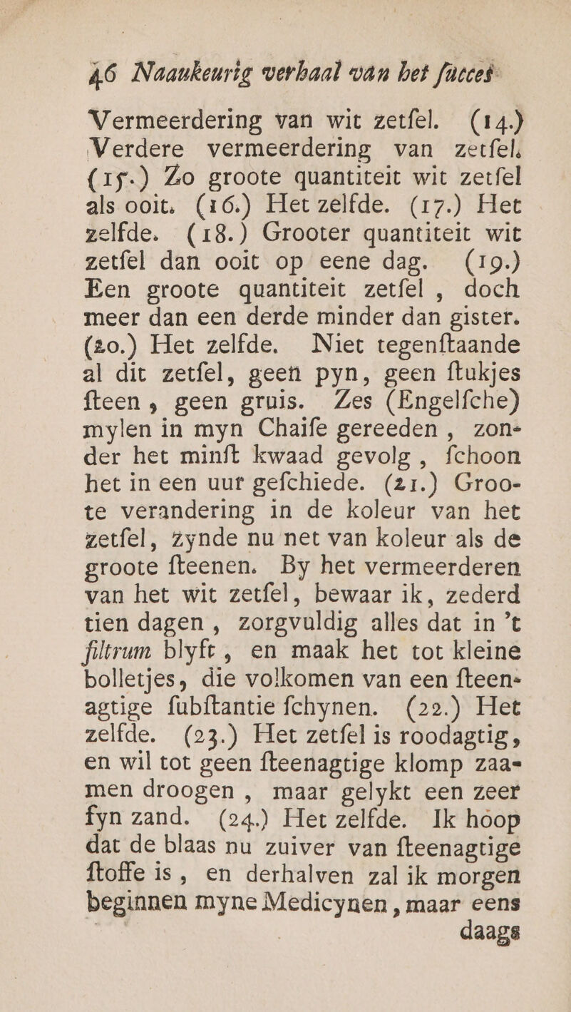 Vermeerdering van wit zetfel. (14) Verdere vermeerdering van zetfel, (15.) Zo groote quantiteit wit zetfel als ooit. (16.) Het zelfde. (1r7.) Het zelfde. (18.) Grooter quantiteit wit zetfel dan ooit op eene dag. (19) Een groote quantiteit zetfel , doch meer dan een derde minder dan gister. (zo.) Het zelfde. Niet tegenftaande al dit zetfel, geen pyn, geen ftukjes fteen ; geen gruis. Zes (Engelfche) mylen in myn Chaife gereeden , zon= der het minft kwaad gevolg , fchoon het in een uur gefchiede. (2r.) Groo- te verandering in de koleur van het zetfel, zynde nu net van koleur als de groote fteenen. By het vermeerderen van het wit zetfel, bewaar ik, zederd tien dagen , zorgvuldig alles dat in ’t filtrum blyft , en maak het tot kleine bolletjes, die volkomen van een fteen-= agtige fubítantie fchynen. (22.) Het zelfde, (23.) Het zetfel is roodagtig , en wil tot geen fteenagtige klomp zaa= men droogen , maar gelykt een zeer fyn zand. (24) Hetzelfde. Ik hoop dat de blaas nu zuiver van fteenagtige ftoffe is, en derhalven zal ik morgen beginnen myne Medicynen , maar eens | | daags