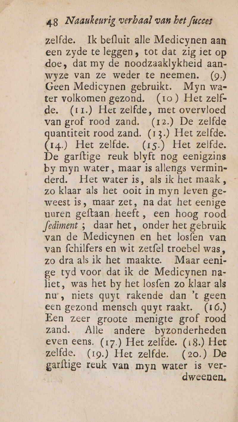 zelfde. Ik befluit alle Medicynen aan een zyde te leggen, tot dat zig iet op doe, dat my de noodzaaklykheid aan- wyze van ze weder te neemen. (9.) Geen Medicynen gebruikt. Myn wa- ter volkomen gezond. (ro) Het zelf- de. (rr) Het zelfde, met overvloed … van grof rood zand. (12.) De zelfde quantiteit rood zand. (13.) Het zelfde. (r4.) Het zelfde. (15.) Het zelfde. De garftige reuk blyft nog eenigzins by myn water, maar is allengs vermin- derd. Het water is, als ik het maak , - zo klaar als het ooit in myn leven ge- weest is, maar zet, na dat het eenige uuren geftaan heeft, een hoog rood Jediment ; daar het, onder het gebruik van de Medicynen en het losfen van van fchilfers en wit zetfel troebel was, zo dra als ik het maakte. Maar eeni- ge tyd voor dat ik de Medicynen na- liet, was het by het losfen zo klaar als nu, niets quyt rakende dan ’t geen een gezond mensch quyt raakt. (16.) Een zeer groote menigte grof rood zand. Alle andere byzonderheden even eens. (17.) Het zelfde. (18.) Het zelfde. (r9.) Het zelfde. (2o.) De garflige reuk van myn water is ver- | dweenen.