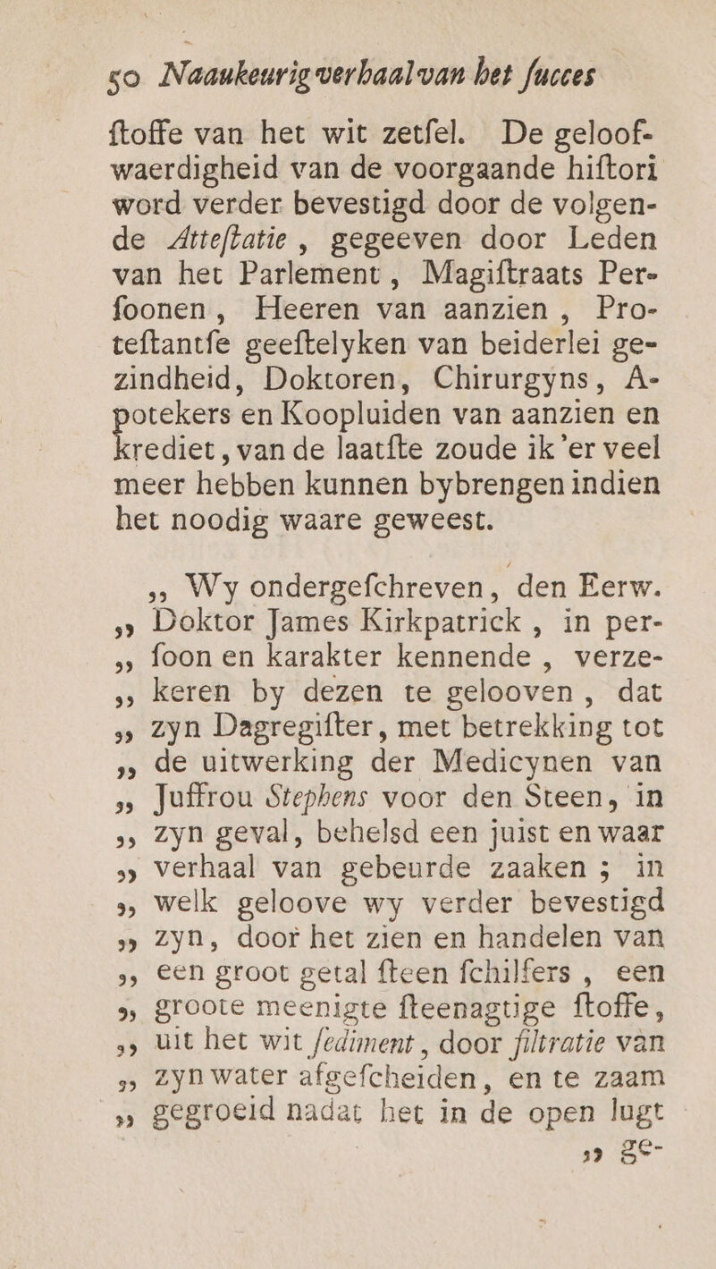 {toffe van het wit zetfel. De geloof- waerdigheid van de voorgaande hiftori word verder bevestigd door de volgen- de Atteftatie , gegeeven door Leden van het Parlement , Magiftraats Per- foonen , Heeren van aanzien , Pro- teftantfe geeftelyken van beiderlei ge= zindheid, Doktoren, Chirurgyns, À- ne en Koopluiden van aanzien en rediet, van de laatfte zoude ik er veel meer hebben kunnen bybrengen indien het noodig waare geweest. &gt; Wy ondergefchreven, den Eerw. ‚&gt; Doktor James Kirkpatrick , in per- ‚‚ foon en karakter kennende , verze- ‚‚ keren by dezen te gelooven , dat &gt; zyn Dagregifter, met betrekking tot ‚‚ de uitwerking der Medicynen van s Juffrou Stephens voor den Steen, in »&gt; Zyn geval, behelsd een juist en waar &gt; verhaal van gebeurde zaaken 5; in » welk geloove wy verder bevestigd &gt; Zyn, door het zien en handelen van », Een groot getal fteen fchilfers , een 9, groote meenigte fteenagtige ftoffe, ‚&gt; uit het wit fediment , door filtratie van ‚&gt; Zyn water afgefcheiden, en te zaam ‚„ gegroeid nadat het in de open lugt ” SE