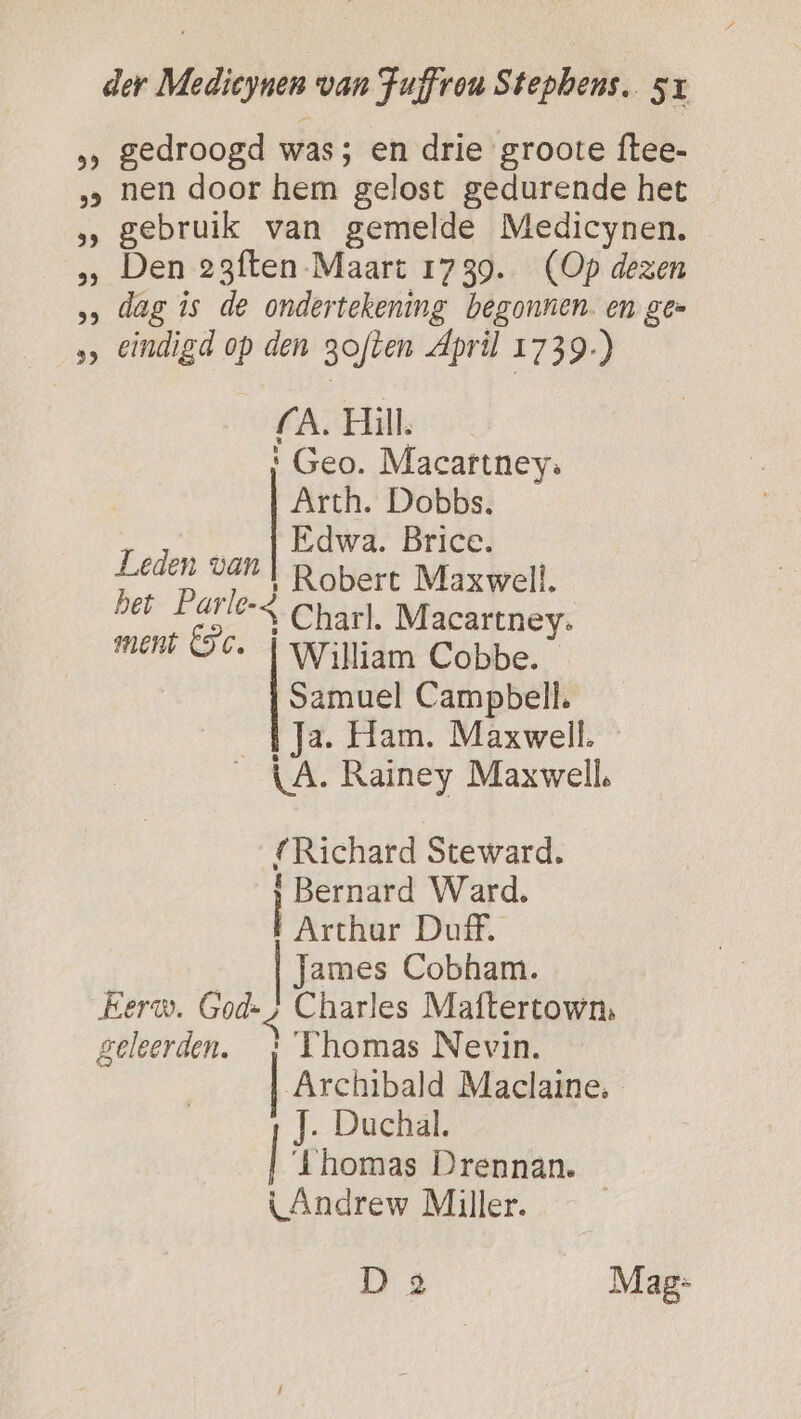 &gt; gedroogd was; en drie groote ftee- ‚‚ nen door hem gelost gedurende het gebruik van gemelde Medicynen. Den 23ften- Maart 1739. (Op dezen &gt; dag is de ondertekening begonnen. en gee &gt;» eindigd op den goften April 1739.) (A. Hill. ' Geo. Macartney. Arth. Dobbs. …_f Edwd. Brice. Leden van | Robert Maxwell. bet Parle-4 Charl. Macartney. ment GC. | William Cobbe. Samuel Campbell. _{Ja. Ham. Maxwell. _{A. Rainey Maxwell, {Richard Steward. \ Bernard Ward. Arthar Duff. James Cobham. Eerw. God-; Charles Maftertown, geleerden. _: Thomas Nevin. Archibald Maclaine. J. Duchal. | ‘thomas Drennan. LAndrew Miller. | D 8 Mag: