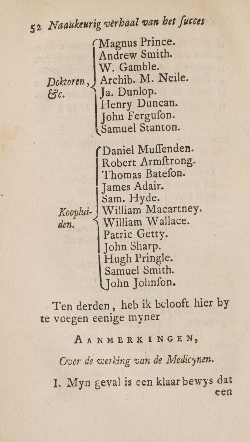 (Magnus Prince. Andrew Smith. W. Gamble. Doktoren, 4 Archib. M. Neile. ESC. Ja. Dunlop. Henry Duncan. John Fergufon. Samuel Stanton. ( Daniel Muffenden. Robert Armftrong. Thomas Batefon. James Adair. Sam. Hyde. Kooplui- } William Macartney. den. A William Wallace. Patric Getty. John Sharp. Hugh Pringle. | Samuel Smith. John Johnfon. Ten derden, heb ik belooft hier by te voegen eenige myner AANMERKINGEN, Over de werking van de Medicynen. 1. Myn geval is een klaar bewys dat een
