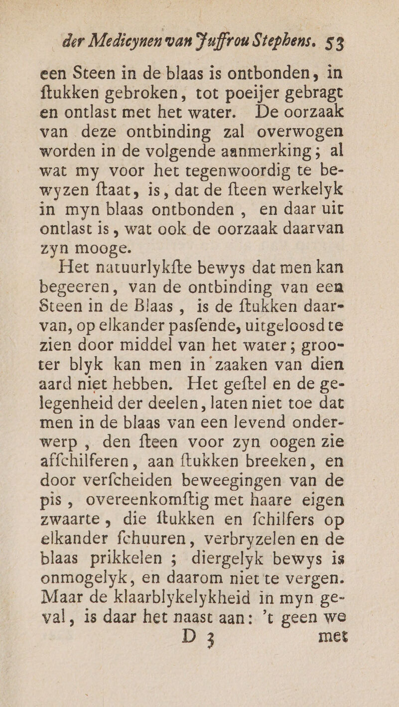 een Steen in de blaas is ontbonden, in ftukken gebroken, tot poeijer gebragt en ontlast met het water. De oorzaak van deze ontbinding zal overwogen worden in de volgende aanmerking; al wat my voor het tegenwoordig te be- wyzen taat, is, dat de fteen werkelyk in myn blaas ontbonden , en daar uit ontlast is , wat ook de oorzaak daarvan zyn mooge. Het natuurlykfíte bewys dat men kan begeeren, van de ontbinding van eea Steen in de Blaas , is de ftukken daar” van, op elkander pasfende, uitgeloosd te zien door middel van het water ; groo= ter blyk kan men in zaaken van dien aard niet hebben. Het geftel en de ge- legenheid der deelen, laten niet toe dat men in de blaas van een levend onder- werp , den fteen voor zyn oogen zie affchilferen , aan ftukken breeken, en door verfcheiden beweegingen van de pis , overeenkomftig met haare eigen zwaarte , die ftukken en fchilfers op elkander fchuuren, verbryzelen en de blaas prikkelen ; diergelyk bewys is onmogelyk, en daarom niet te vergen. Maar de klaarblykelykheid in myn ge- val, is daar het naast aan: ’t geen we D 3 met