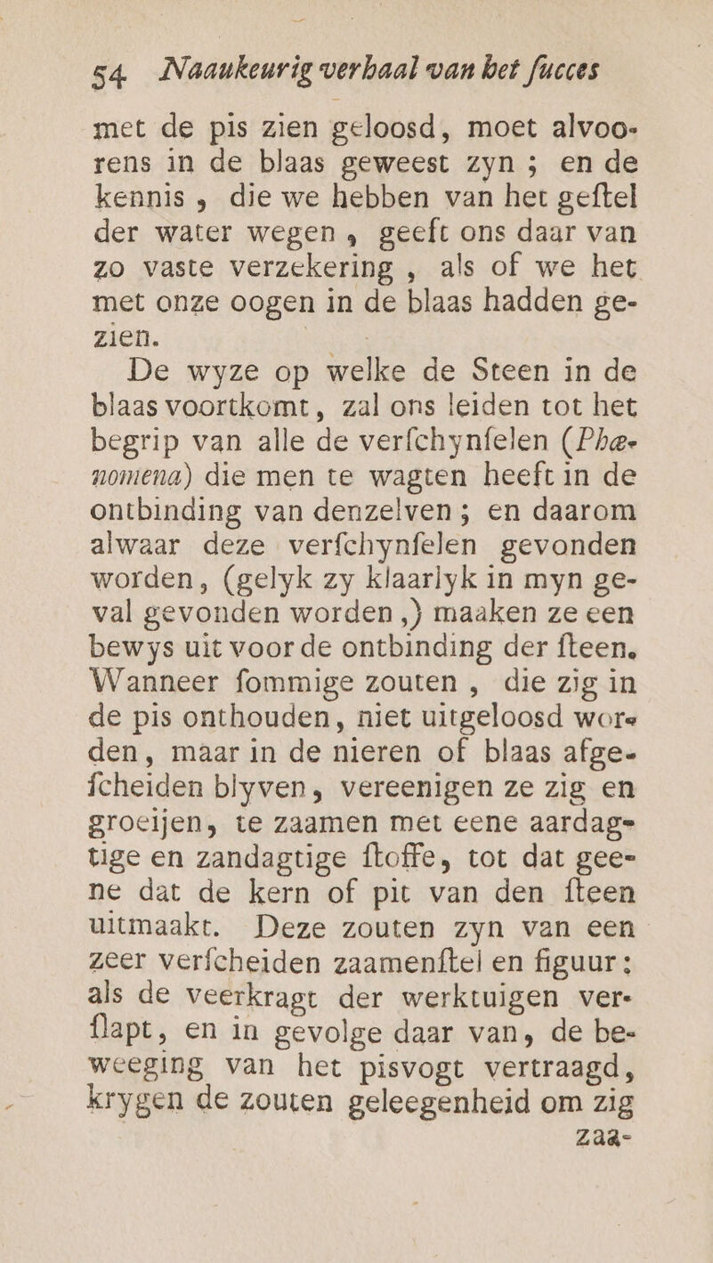 met de pis zien geloosd, moet alvoo- rens in de blaas geweest zyn ; en de kennis , die we hebben van het geftel der water wegen, geeft ons daar van zo vaste verzekering , als of we het met onze oogen in de blaas hadden ge- zien. EEE De wyze op welke de Steen in de blaas voortkomt, zal ons leiden tot het begrip van alle de verfchynfelen (Phe- nomena) die men te wagten heeft in de ontbinding van denzelven; en daarom alwaar deze verfchynfelen gevonden worden, (gelyk zy klaarlyk in myn ge- val gevonden worden ,) maaken ze een bewys uit voor de ontbinding der fteen, Wanneer fommige zouten , die zig in de pis onthouden, niet uitgeloosd wore den, maar in de nieren of blaas afge- fcheiden blyven, vereenigen ze zig en groeijen, te zaamen met eene aardag= tige en zandagtige floffe, tot dat gee= ne dat de kern of pit van den fteen uitmaakt. Deze zouten zyn van een zeer verfcheiden zaamenftel en figuur: als de veerkragt der werktuigen vere flapt, en in gevolge daar van, de be- weeging van het pisvogt vertraagd, krygen de zouten geleegenheid om zig Zaä-