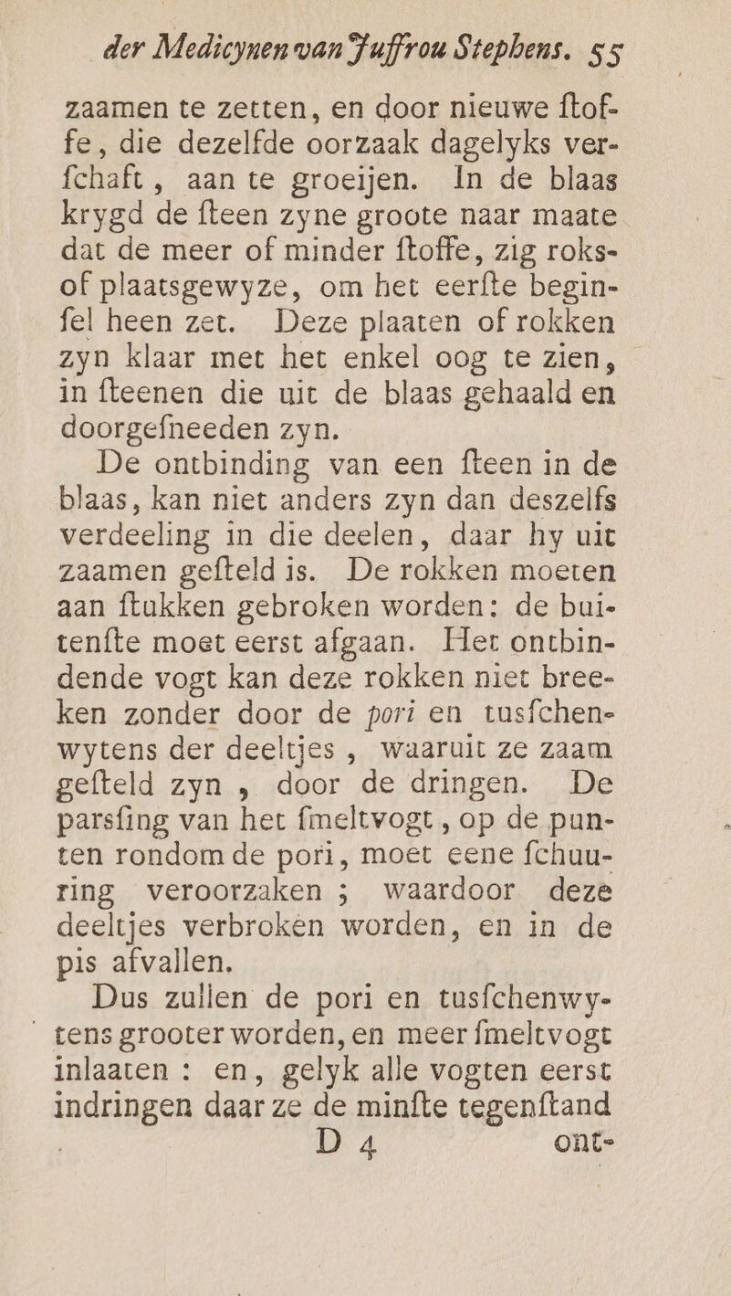 zaamen te zetten, en door nieuwe ftof- fe, die dezelfde oorzaak dagelyks ver- fchaft , aan te groeijen. In de blaas krygd de flteen zyne groote naar maate dat de meer of minder ftoffe, zig roks- of plaatsgewyze, om het eerfte begin- fel heen zer. Deze plaaten of rokken zyn klaar met het enkel oog te zien, in flteenen die uit de blaas gehaald en doorgefneeden zyn. De ontbinding van een {teen in de blaas, kan niet anders zyn dan deszelfs verdeeling in die deelen, daar hy uit zaamen gefteld is. De rokken moeten aan ftukken gebroken worden: de bui- teníte moet eerst afgaan. Hert ontbin- dende vogt kan deze rokken niet bree- ken zonder door de pori en tusfchen- wytens der deeltjes , waaruit ze zaam gefteld zyn , door de dringen. De parsfing van het fmeltvogt , op de pun- ten rondom de pori, moet eene fchuu- ring veroorzaken ; waardoor deze deeltjes verbroken worden, en in de pis afvallen, Dus zuilen de pori en tusfchenwy- tens grooter worden,en meer fmeltvogt inlaaten : en, gelyk alle vogten eerst indringen daar ze de minfte tegenftand D 4 ont-