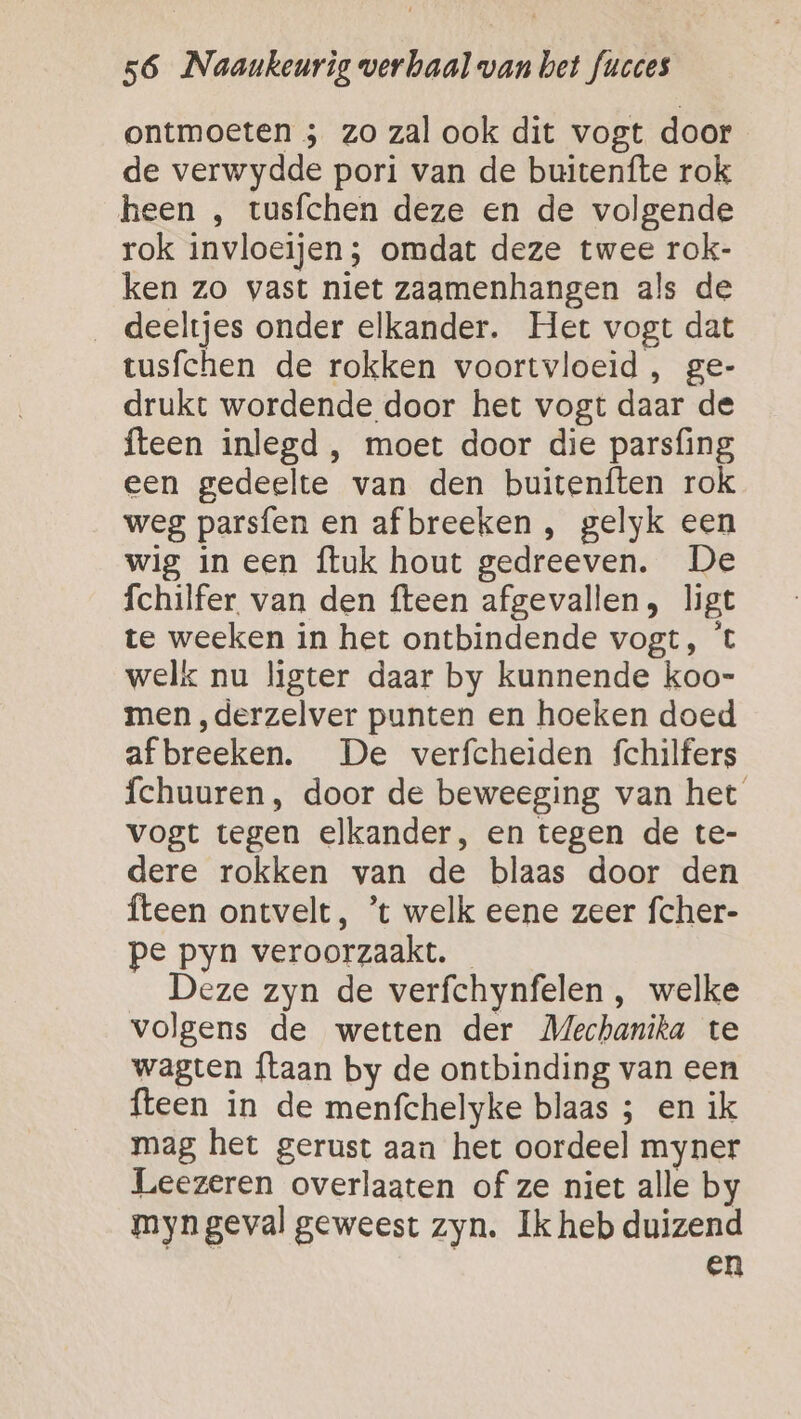 ontmoeten ; zo zal ook dit vogt door de verwydde pori van de buitenfte rok heen , tusfchen deze en de volgende rok invloeijen; omdat deze twee rok- ken zo vast niet zagmenhangen als de deeltjes onder elkander. Het vogt dat tusfchen de rokken voortvloeid , ge- drukt wordende door het vogt daar de fteen inlegd , moet door die parsfing een gedeelte van den buitenften rok weg parsfen en af breeken , gelyk een wig in een ftuk hout gedreeven. De fchilfer. van den fteen afgevallen, ligt te weeken in het ontbindende vogt, 't welk nu ligter daar by kunnende koo- men ,derzelver punten en hoeken doed afbreeken. De verfcheiden fchilfers fchuuren, door de beweeging van het vogt tegen elkander, en tegen de te- dere rokken van de blaas door den fteen ontvelt, ’t welk eene zeer fcher- pe pyn veroorzaakt. Deze zyn de verfchynfelen , welke volgens de wetten der Mechanika te wagten {taan by de ontbinding van een {teen in de menfchelyke blaas ; en ik mag het gerust aan het oordeel myner Leezeren overlaaten of ze niet alle by myngeval geweest zyn. Ik heb duizend en
