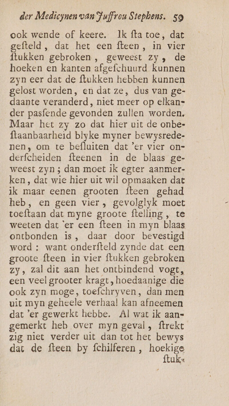 ook wende of keere. Ik fta toe, dat efteld , dat het een fteen, in vier ftukken gebroken , geweest zy, de hoeken en kanten afgefchuurd kunnen zyn eer dat de ftukken hebben kunnen gelost worden, en dat ze, dus van ge- daante veranderd, niet meer op elkan= der pasfende gevonden zullen worden. Maar het zy zo dat hier uit de onbe- flaanbaarheid blyke myner bewysrede- nen, om te befluiten dat ’er vier on= derfcheiden fteenen in de blaas ge- weest zyn ; dan moet ik egter aanmer- ken, dat wie hier uit wil opmaaken dat ik maar eenen grooten {teen gehad heb, en geen vier, gevolglyk moet toeftaan dat myne groote ftelling , te weeten dat ‘er een {teen in myn blaas ontbonden is, daar door bevestigd word : want onderfteld zynde dat een groote fteen in vier flukken gebroken zy, zal dit aan het ontbindend vogt, een veel grooter kragt, hoedaanige die ook zyn moge, toefchryven , dan men uit myn geheele verhaal kan afneemen dat ’'er gewerkt hebbe. Al wat ik aan- gemerkt heb over myn geval, ftrekt zig niet verder uit dan tot het bewys dat de fteen by fchilferen , haelen Ugs