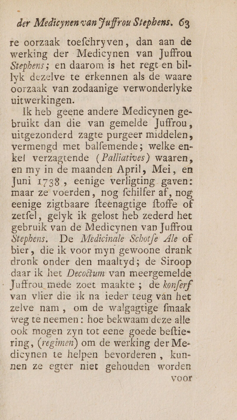 re oorzaak toefchryven, dan aan de werking der Medicynen van Juffrou Stephens; en daarom is het regt en bil- Iyk dezelve te erkennen als de waare oorzaak van zodaanige verwonderlyke uitwerkingen. Ik heb geene andere Medicynen ge- bruikt dan die van gemelde Juffrou, uitgezonderd zagte purgeer middelen, vermengd met balfemende; welke en- kel verzagtende (Palliatives) waaren, en my in de maanden April, Mei, en Juni 1738 , eenige verligting gaven: maar ze voerden, nog fchilfer af, nog eenige zigtbaare fteenagtige {toffe of zetfel, gelyk ik gelost heb zederd het gebruik van de Medicynen van Juffrou Stephens. De Medicinale Schotfe Ale of bier, die ik voor myn gewoone drank dronk onder den maaltyd; de Siroop daar ik het Decolum van meergemelde Toffrou mede zoet maakte ; de kon/erf van vlier die ik na ieder teug van het zelve nam, om de walgagtige fmaak weg te neemen : hoe bekwaam deze alle ook mogen zyn tot eene goede beftie= ring, (regimen) om de werking der Me- dicynen te helpen bevorderen , kun- nen ze egter niet gehouden worden voor