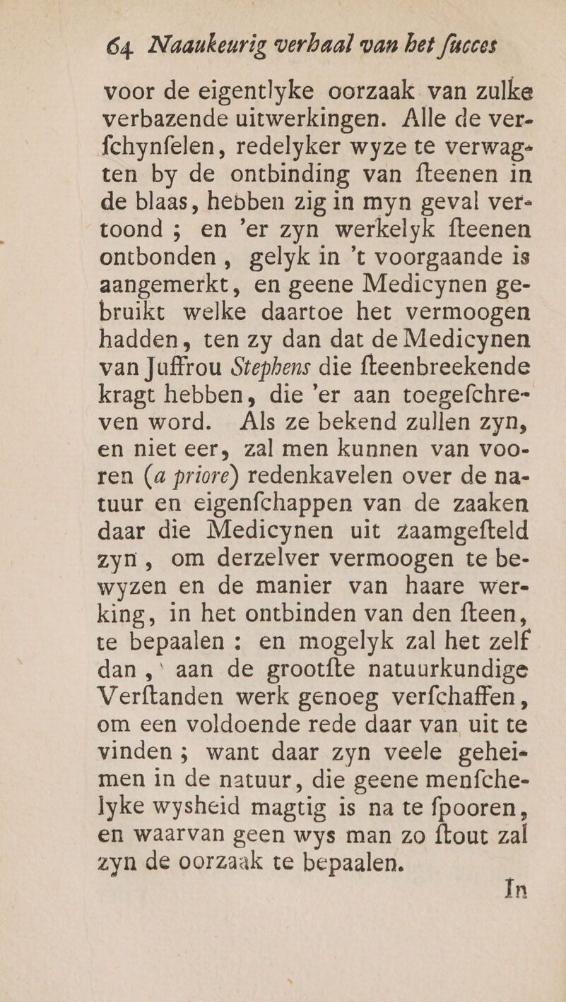 voor de eigentlyke oorzaak van zulke verbazende uitwerkingen. Alle de ver- fchynfelen, redelyker wyze te verwag- ten by de ontbinding van fteenen in de blaas, hebben zig in myn geval ver- toond ; en ’er zyn werkelyk fteenen ontbonden , gelyk in ’t voorgaande is aangemerkt, en geene Medicynen ge- bruikt welke daartoe het vermoogen hadden, ten zy dan dat de Medicynen van Juffrou Stephens die fteenbreekende kragt hebben, die ‘er aan toegefchre- ven word. Als ze bekend zullen zyn, en niet eer, zal men kunnen van voo- ren (a priore) redenkavelen over de na- tuur en eigenfchappen van de zaaken daar die Medicynen uit zaamgefteld zyn, om derzelver vermoogen te be- wyzen en de manier van haare wer- king, in het ontbinden van den fteen, te bepaalen : en mogelyk zal het zelf dan ,° aan de grootfte natuurkundige Verftanden werk genoeg verfchaffen, om een voldoende rede daar van uit te vinden ; want daar zyn veele gehei« men in de natuur, die geene menfche- lyke wysheid magtig is na te fpooren, en waarvan geen wys man zo {tout zal zyn de oorzaak te bepaalen. In