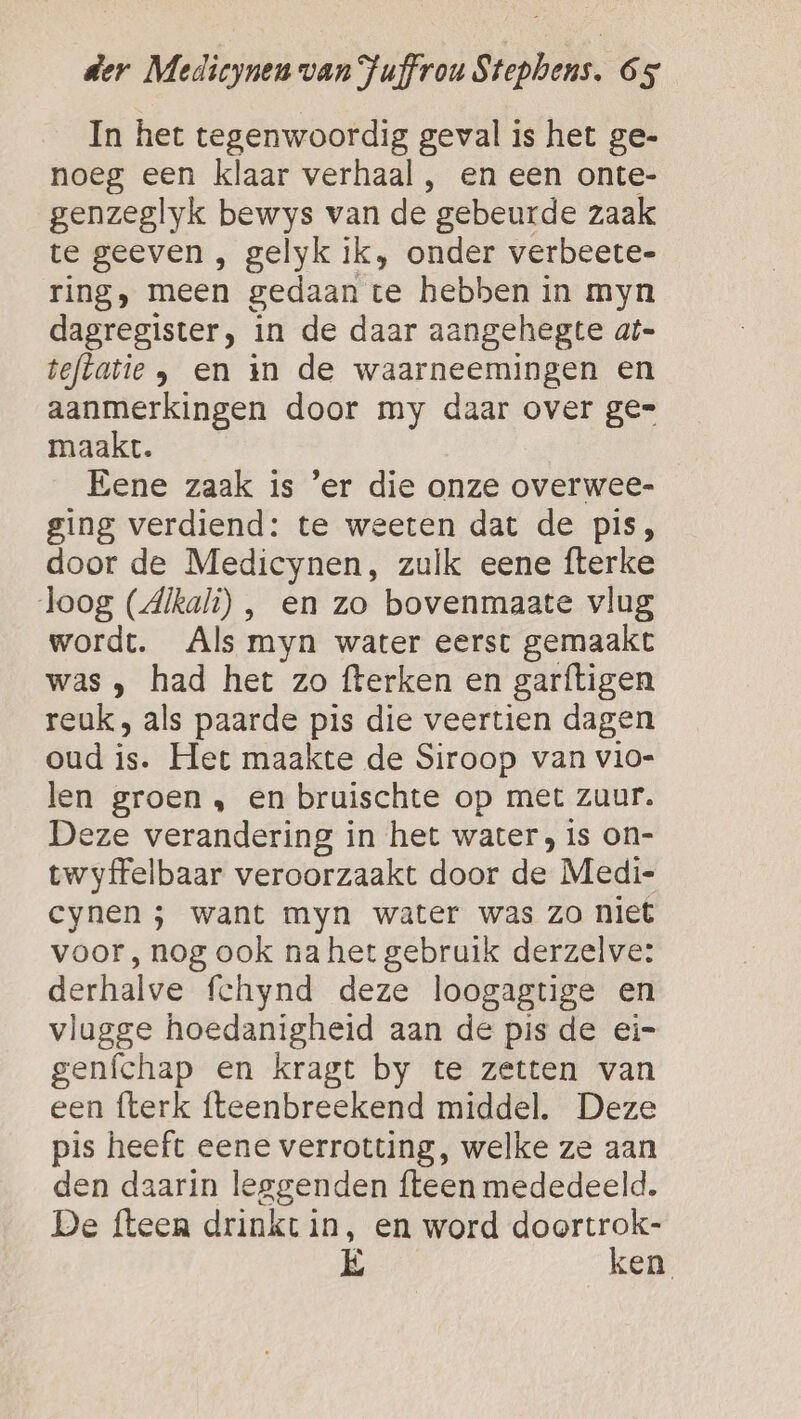 In het tegenwoordig geval is het ge- noeg een klaar verhaal , en een onte- genzeglyk bewys van de gebeurde zaak te geeven , gelyk ik, onder verbeete- ring, meen gedaan te hebben in myn dagregister, in de daar aangehegte at- teflatie , en in de waarneemingen en aanmerkingen door my daar over ge= maakt. Eene zaak is ’er die onze overwee- ging verdiend: te weeten dat de pis, door de Medicynen, zulk eene fterke loog (dikali) , en zo bovenmaate vlug wordt. Als myn water eerst gemaakt was , had het zo fterken en garftigen reuk, als paarde pis die veertien dagen oud ij Het maakte de Siroop van vio- len groen , en bruischte op met zuur. Deze verandering in het water, is on- twyffelbaar veroorzaakt door de Medi- cynen ; want myn water was zo niet voor, nog ook na het gebruik derzelve: derhalve fchynd deze loogagtige en vlagge hoedanigheid aan de pis de ei= genífchap en kragt by te zetten van een fterk fteenbreekend middel. Deze pis heeft eene verrotting, welke ze aan den daarin leggenden {teen mededeeld. De fteen drinkt in, en word doortrok- É ken