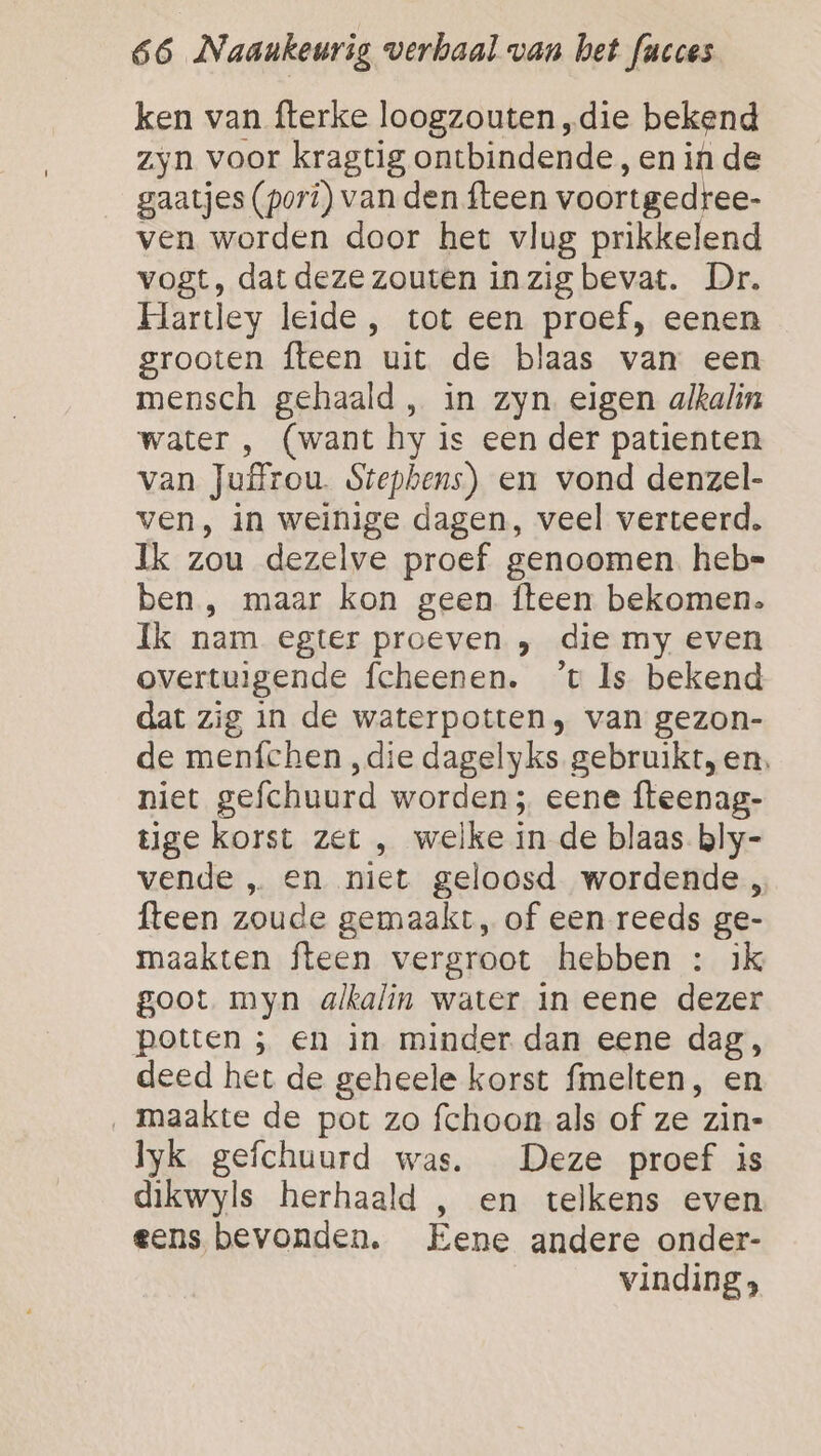 ken van fterke loogzouten „die bekend zyn voor kragtig ontbindende, en in de gaatjes (pori) van den fteen voortgedree- ven worden door het vlug prikkelend vogt, dat deze zouten inzig bevat. Dr. Hartley leide, tot een proef, eenen grooten fteen uit de blaas van een mensch gehaald , in zyn. eigen alkalin water , (want hy is een der patienten van Juffrou. Stephens) en vond denzel- ven, in weinige dagen, veel verteerd. Ik zou dezelve proef genoomen. heb= ben , maar kon geen fteen bekomen. Ik nam egter proeven „ die my even overtuigende fcheenen. ’t Is bekend dat zig in de waterpotten, van gezon- de menfchen ‚die dagelyks gebruikt, en. niet gefchuurd worden; eene fteenag- tige korst zet , welke in de blaas bly- vende „ en niet geloosd wordende, fteen zoude gemaakt, of een reeds ge- maakten fteen vergroot hebben : ik goot myn alkalin water In eene dezer potten ; en in minder dan eene dag, deed het de geheele korst fmelten, en ‚ maakte de pot zo fchoon als of ze zin- yk gefchuurd was. Deze proef is dikwyls herhaald , en telkens even eens bevonden. Eene andere onder- vinding