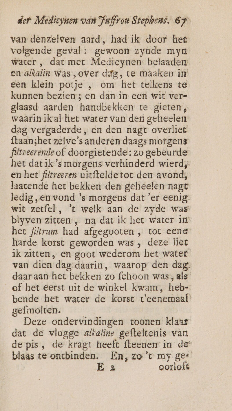 van denzelven aard, had ik door het volgende geval : gewoon zynde myn water , dat met Medicynen: belaaden: en alkalin was „over dég, te maaken in een klein potje , om het telkens te kunnen bezien; en dan in een wit ver-= glaasd aarden handbekken te gieten, waarinikal het water van den geheelen dag vergaderde, en den nagt overliet ftaanshet zelve’s anderen daags mofgens’ filvreerende of doorgietende: zo gebeurde het dat ik ’s morgens verhinderd wierd, en het filtreeren uitfteldetot den avond; laatende het bekken den geheelen nagt ledig „en vond ’s morgens dat er eenig wit zetfel , ’t welk aan de zyde was blyven zitten „ na dat ik het water in het filtrun had afgegooten , tot eene harde korst geworden was , deze liet ik zitten, en goot wederom het water van dien. dag daarin, waarop den dag: daar aan het bekken zo fchoon was, als of het eerst uit de winkel kwam, heb: bende het water de korst t'eenemaal gefmolten. Deze ondervindingen toonen klaar dat de vlugge alkaline gefteltenis van de pis, de kragt heeft fteenen in de blaas te ontbinden. En,zo’t my ge E 2 oorlofs