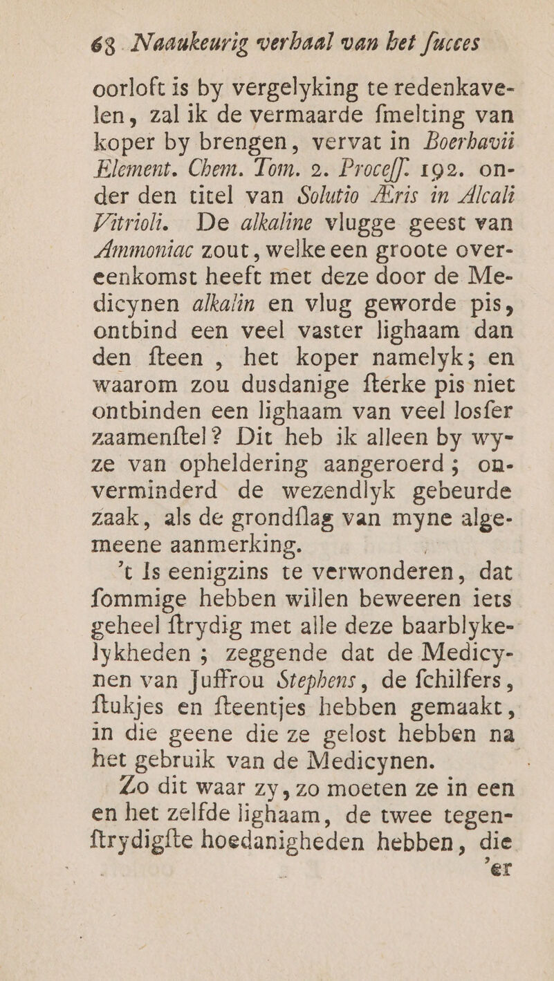 oorloft is by vergelyking te redenkave- len, zal ik de vermaarde fmelting van koper by brengen, vervat in Boerhavi Element. Chem. Tom. 2. Procef]. 192. on- der den titel van Solutio Aris in Alcali Vivrioli. De alkaline vlugge geest van Ammoniac zout, welke een groote over- eenkomst heeft met deze door de Me- dicynen alkalin en vlug geworde pis, ontbind een veel vaster lighaam dan den fteen , het koper namelyk; en waarom zou dusdanige fterke pis niet ontbinden een lighaam van veel losfer zaamenftel? Dit heb ik alleen by wy= ze van opheldering aangeroerd ; on- verminderd de wezendlyk gebeurde zaak, als de grondflag van myne alge- meene aanmerking. | ’t Is eenigzins te verwonderen, dat fommige hebben willen beweeren iets geheel ftrydig met alle deze baarblyke- lykheden ; zeggende dat de Medicy- nen van Juffrou Stephens, de fchilfers, flukjes en fteentjes hebben gemaakt, in die geene die ze gelost hebben na het gebruik van de Medicynen. Zo dit waar zy, zo moeten ze in een en het zelfde lighaam, de twee tegen- ftrydigfte hoedanigheden hebben, die Sant er