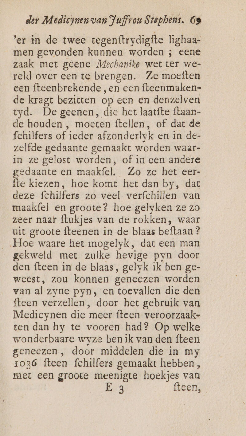er in de twee tegenftrydigfte lighaa- men gevonden kunnen worden ; eene zaak met geene Mechanike wet ter we- reld over een te brengen. Ze moeften een fteenbrekende, en een fleenmaken= de kragt bezitten op een en denzelven tyd. De geenen, die het laatfte ftaan- de houden , moeten ftellen, of dat de fchilfers of ieder afzonderlyk en in de- zelfde gedaante gemaakt worden waar- in ze gelost worden, of in een andere gedaante en maakfel, Zo ze het eer- fte kiezen, hoe komt het dan by, dat deze fchilfers zo veel verfchillen van maakfel en groote? hoe gelyken ze zo zeer naar ftakjes van de rokken, waar uit groote fteenen in de blaas beftaan ? „Hoe waare het mogelyk, dat een man gekweld met zulke hevige pyn door den fteen in de blaas, gelyk ik ben ge- weest, zou konnen geneezen worden van al zyne pyn, en toevallen die den fteen verzellen, door het gebruik van Medicynen die meer fteen veroorzaak- ten dan hy te vooren had? Op welke wonderbaare wyze ben ik van den {teen geneezen , door middelen die in my 1036 fteen fchilfers gemaakt hebben , met een groote meenigte hoekjes van E fteen,