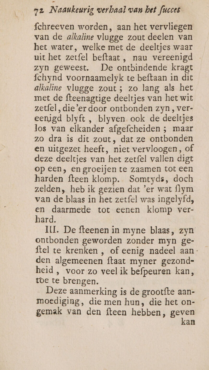 fchreeven worden, aan het vervliegen van de alkaline vlugge zout deelen van het water, welke met de deeltjes waar uit het zerfel beftaat, nau vereenigd zyn geweest. De ontbindende kragt fchynd voornaamelyk te beftaan in dit alkaline vlugge zout; zo lang als het met de fteenagtige deeltjes van het wit zetfel, die’er door ontbonden zyn , ver- eenigd blyft , blyven. ook de deeltjes los van elkander afgefcheiden ; maar zo dra is dit zout, dat ze ontbonden en uitgezet heeft, niet vervloogen , of deze deeltjes van het zetfel vallen digt op een; en groeijen te zaamen tot een harden fteen klomp. Somtyds, doch zelden, heb ik gezien dat ’'er wat flym van de blaas in het zetfel was ingelyfd, en daarmede tot eenen klomp ver- hard. IL. De fteenen in myne blaas, zyn ontbonden geworden zonder myn ge- ftel te krenken , of eenig nadeel aan: den algemeenen {taat myner gezond= heid, voor zo veel ik befpeuren kan, toe te brengen. Deze aanmerking is de grootfte aan- moediging, die men hun, die het on- gemak van den fteen hebben, rin an