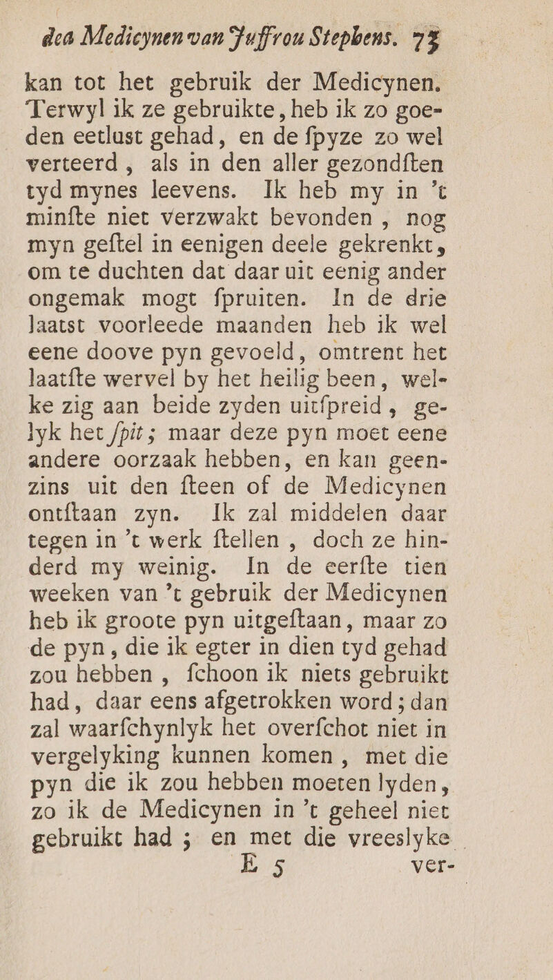 kan tot het gebruik der Medicynen. Terwyl ik ze gebruikte, heb ik zo goe= den eetlust gehad, en de fpyze zo wel verteerd , als in den aller gezondften tyd mynes leevens. Ik heb my in ’% minfte niet verzwakt bevonden , nog myn geftel in eenigen deele gekrenkt, om te duchten dat daar uit eenig ander ongemak mogt fpruiten. In de drie laatst voorleede maanden heb ik wel eene doove pyn gevoeld, omtrent het laatfte wervel by het heilig been, wel- ke zig aan beide zyden uitfpreid, ge- lyk het /pit; maar deze pyn moet eene andere oorzaak hebben, en kan geen- zins uit den fteen of de Medicynen ontftaan zyn. Ik zal middelen daar tegen in ’t werk ftellen , doch ze hin- derd my weinig. In de eerfte tien weeken van ’t gebruik der Medicynen heb ik groote pyn uitgeftaan, maar zo de pyn ; die ik egter in dien tyd gehad zou hebben , fchoon ik niets gebruikt had, daar eens afgetrokken word ; dan zal waarfchynlyk het overfchot niet in vergelyking kunnen komen , met die pyn die ik zou hebben moeten lyden, zo ik de Medicynen in *t geheel niet gebruikt had ; en met die vreeslyke E 5 ver-