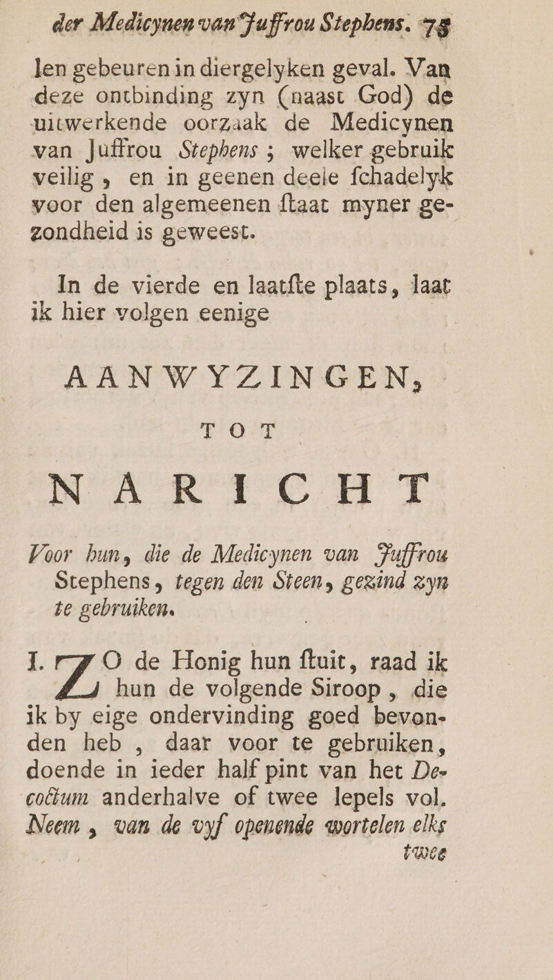 len gebeuren in diergelyken geval. Van deze ontbinding zyn (naast God) de uitwerkende oorzaak de Medicynen van Juffrou Stephens ; welker gebruik veilig } en in geenen deele fchadelyk voor den algemeenen {taat myner ge- zondheid is geweest. In de vierde en laatfte plaats, laat ik hier volgen eenige AAN WYZINGEN, FOT NARIC HT Voor hun, die de Medicynen van Fuffrou Stephens, tegen den Steen, gezind zyn te gebruiken. jg O de Honig hun ftuit, raad ik Jg hun de volgende Siroop ‚ die ik by eige ondervinding goed bevan- den heb , daar voor te gebruiken, doende in ieder half pint van het Dee colum anderhalve of twee lepels vol. Neem , van de vof openende wortelen elks twee