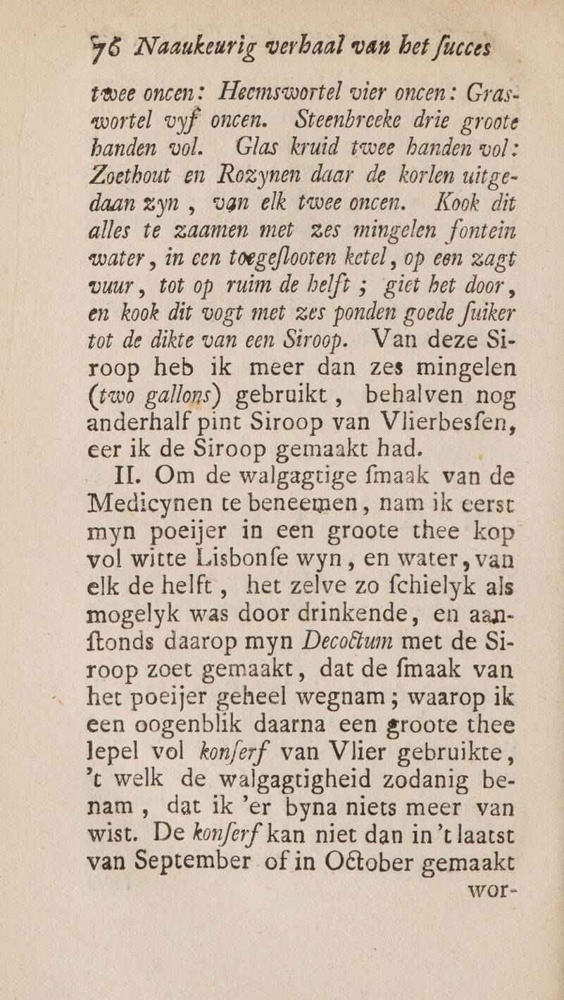 Ld twee oncen: Heemswortel vier oncen: Gras- wortel vyf oncen. Steenbreeke drie groote handen vol. Glas kruid twee handen vol: Zoethout en Rozynen daar de korlen uitge- daan zyn , van elk twee oncen. Kook dit alles te zaamen met zes mingelen fontein water , in een toegeflooten ketel, op een zagt vuur , tot op ruim de helft ; giet het door, en kook dit vogt met zes ponden goede fuiker tot de dikte van een Siroop. Van deze Si- roop heb ik meer dan zes mingelen (rwo gallons) gebruikt, behalven nog anderhalf pint Siroop van Vlierbesfen, eer ik de Siroop gemaakt had. IL. Om de walgagtige maak van de Medicynen te beneemen , nam ik eerst myn poeijer in een graote thee kop vol witte Lisbonfe wyn , en water, van elk de helft , het zelve zo fchielyk als mogelyk was door drinkende, en aan- ftonds daarop myn Decoflum met de Si- roop zoet gemaakt, dat de fmaak van het poeijer geheel wegnam ; waarop ik een oogenblik daarna een groote thee lepel vol kon/erf van Vlier gebruikte, t welk de walgagtigheid zodanig be- nam , dat ik 'er byna niets meer van wist. De kon/erf kan niet dan in’t laatst van September of in Oêtober gemaakt wor-