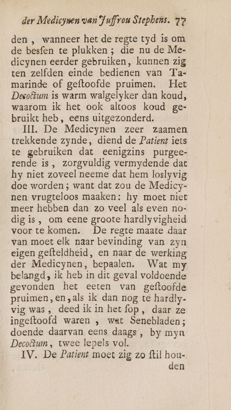 den , wanneer het de regte tyd is om de besfen te plukken ; die nu de Me- dicynen eerder gebruiken, kunnen zig ten zelfden einde bedienen van Ta- marinde of geftoofde pruimen. Het Deeotum is warm walgelyker dan koud, waarom ik het ook altoos koud ge- bruikt heb, eens uitgezonderd. HI. De Medicynen zeer zaamen trekkende zynde, diend de Patient iets te gebruiken dat eenigzins purgee- rende is , zorgvuldig vermydende dat hy niet zoveel neeme dat hem loslyvig doe worden ; want dat zou de Medicy- nen vrugteloos maaken: hy moet niet meer hebben dan zo veel als even no- dig is, om eene groote hardly vigheid voor te komen. De reste maate daar van moet elk naar bevinding van zyn eigen gefteldheid, en naar de werking der Medicynen, bepaalen. Wat my belangd, ik heb in dit geval voldoende gevonden het eeten van geftoofde pruimen,en,als ik dan nog te hardly- vig was, deed ik in het fop, daar ze ingeftoofd waren , wat Senebladen; doende daarvan eens daags , by myn Decoftum , twee lepels vol. IV. De Patient moet zig zo {til hou- den