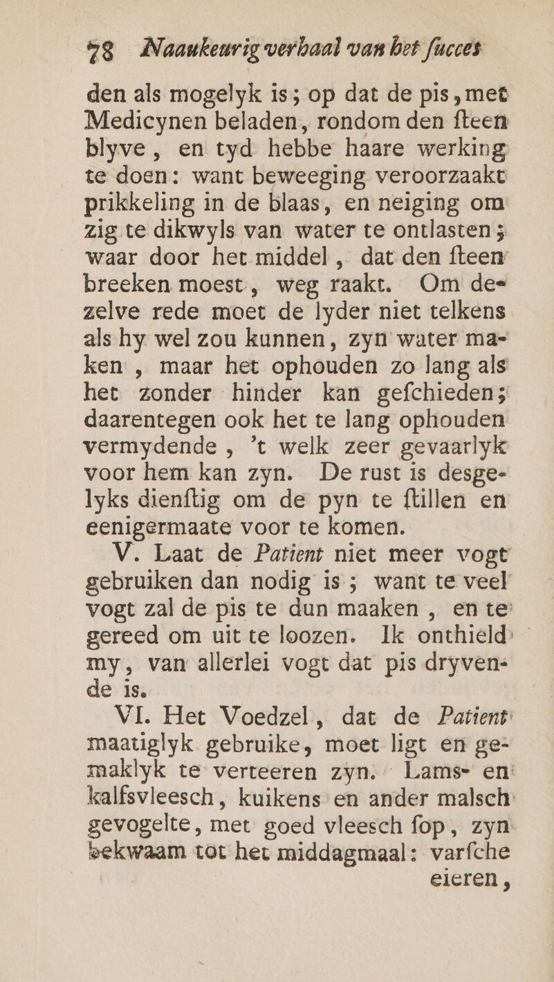 den als mogelyk is; op dat de pis ,met Mediecynen beladen, rondom den fteen blyve , en tyd hebbe haare werking te doen: want beweeging veroorzaakt prikkeling in de blaas, en neiging om zig te dikwyls van water te ontlasten 5 waar door het middel , dat den fteen breeken moest, weg raakt. Om des zelve rede moet de lyder niet telkens als. hy wel zou kunnen, zyn water ma= ken , maar het ophouden zo lang als het zonder hinder kan gefchieden; daarentegen ook het te lang ophouden vermydende , ’t welk zeer gevaarlyk voor hem kan zyn. De rust is desge- lyks dienftig om de pyn te ftillen en eenigermaate voor te komen. V. Laat de Patient niet meer vogt gebruiken dan nodig is ; want te veel vogt zal de pis te dun maaken , en te gereed om uitte loozen. Ik onthield: my, van allerlei vogt dat pis dryven: de is. | VI. Het Voedzel, dat de Patient: maatiglyk gebruike, moet ligt en ge- maklyk te verteeren zyn. Lams- en: kalfsvleesch , kuikens en ander malsch: gevogelte, met goed vleesch fop, zyn: bekwaam tot het middagmaal: varfche eieren,