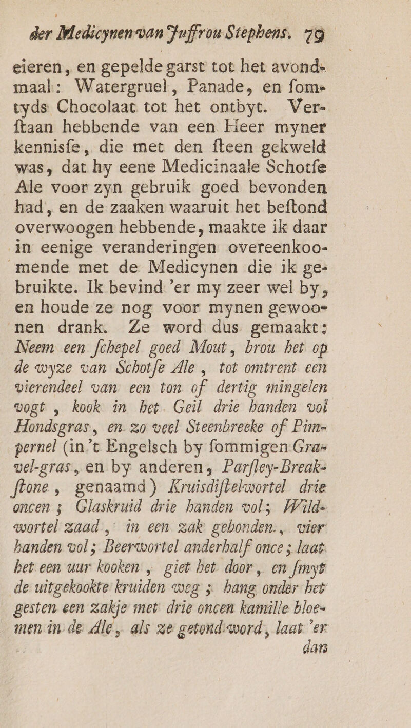 eieren , en gepelde garst tot het avond: maal: Watergruel, Panade, en fome tyds Chocolaat tot het ontbyt. Ver- ftaan hebbende van een Heer myner kennisfe, die met den fteen gekweld was, dat hy eene Medicinaale Schotfe Ale voor zyn gebruik goed bevonden had, en de zaaken waaruit het beftond overwoogen hebbende, maakte ik daar in eenige veranderingen overeenkoo- mende met de Medicynen die ik ge- bruikte. Ik bevind 'er my zeer wel by, en houde ze nog voor mynen gewoo= nen drank. Ze word dus gemaakt: Neem een fchepel goed Mout, brou het op de wyze van Schotfe Ale „ tot omtrent een vierendeel van. een ton of dertig mingelen vogt „ kook in het. Geil drie handen vol Hondsgras, en. zo veel Steenbreeke of Pim pernel (in't Engelsch by fommigen Gras vel-gras „en by anderen, Parfley- Breaks flone , genaamd) Kruisdiftelwortel drie oncen 5 Glaskruid drie handen vols Wild. wortel zaad in een zak gebonden., vier handen vol ; Beerwortel anderhalf’ once ; laat: het een uur kooken „ giet het. door , en fmyt de uitgekookte kruiden weg ; hang. onder het gesten een zakje met drie oncen kamille bloes menin de Ale, als ze getond: word, laat 'er: dan