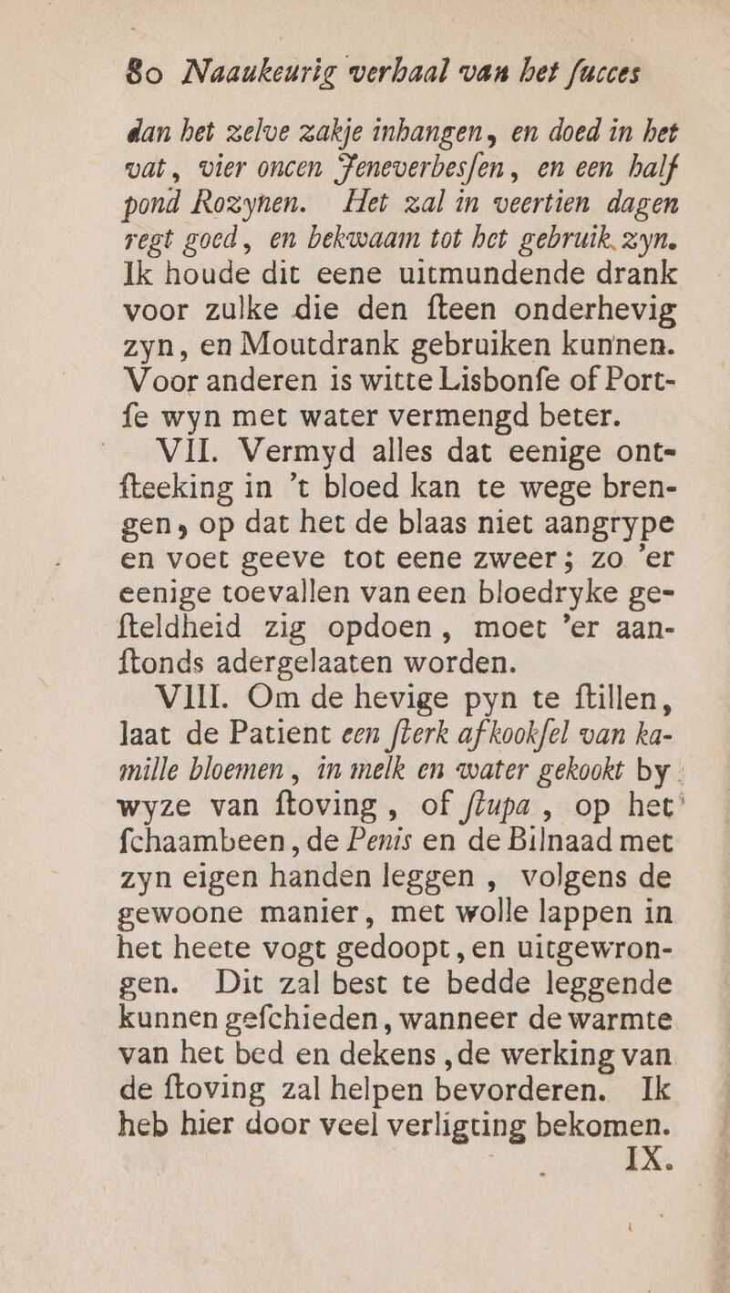 dan het zelve zakje inhangen, en doed in het vat, vier oncen Feneverbesfen, en een half pond Rozynen. Het zal in veertien dagen regt goed, en bekwaam tot het gebruik. zyn. Ik houde dit eene uitmundende drank voor zulke die den fteen onderhevig zyn, en Moutdrank gebruiken kunnen. Voor anderen is witte Lisbonfe of Port- fe wyn met water vermengd beter. VII. Vermyd alles dat eenige ont= fteeking in ’t bloed kan te wege bren- gen» op dat het de blaas niet aangrype en voet geeve tot eene zweer; zo 'er eenige toevallen van een bloedryke ge= fteldheid zig opdoen , moet ’er aan- ftonds adergelaaten worden. VII Om de hevige pyn te ftillen, laat de Patient een flerk af kookfel van ka- mille bloemen , in melk en water gekookt by wyze van ftoving, of flupa , op het’ fchaambeen , de Penis en de Bilnaad met zyn eigen handen leggen , volgens de gewoone manier, met wolle lappen in het heete vogt gedoopt, en uitgewron- gen. Dit zal best te bedde leggende kunnen gefchieden , wanneer de warmte van het bed en dekens ‚de werking van de ftoving zal helpen bevorderen. Ik heb hier door veel verligting bekomen. IX.