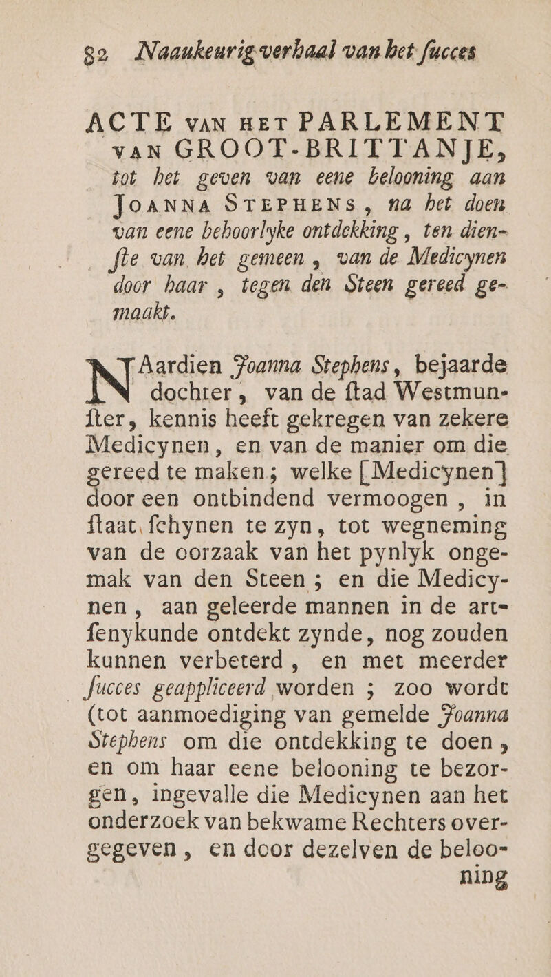 ACTE van HET PARLEMENT vaN GROOT-BRITTANJE, tot het geven van eene belooning aan JOANNA STEPHENS , na het doen van eene behoorlyke ontdekking , ten dien= fte van het gemeen , van de Medicynen door haar , tegen den Steen gereed ge- maakt. ‘Aardien Joanna Stephens, bejaarde N dochter , van de ftad Westmun- fter, kennis heeft gekregen van zekere Medicynen, en van de manier om die grease te maken; welke [ Medicynen'] oor een ontbindend vermoogen , in ftaat. fchynen te zyn, tot wegneming van de oorzaak van het pynlyk onge- mak van den Steen ; en die Medicy- nen , aan geleerde mannen in de art= fenykunde ontdekt zynde, nog zouden kannen verbeterd, en met meerder Jucces geappliceerd worden ; zoo wordt (tot aanmoediging van gemelde Joanna dtephens om die ontdekking te doen, en om haar eene belooning te bezor- gen, ingevalle die Medicynen aan het onderzoek van bekwame Rechters over- gegeven , en door dezelven de beloo- ning