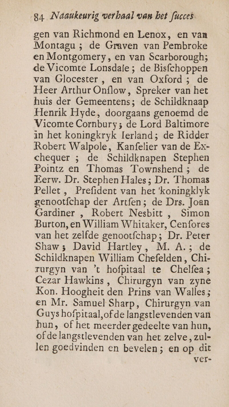 gen van Richmond en Lenox, en van Montagu ; de Graven van Pembroke en Montgomery, en van Scarborough; de Vicomte Lonsdale ; de Bisfchoppen van Glocester , en van Oxford 5 de ‚ Heer Arthur Onflow, Spreker van het huis der Gemeentens; de Schildknaap Henrik Hyde, doorgaans genoemd de Vicomte Cornbury; de Lord Baltimore in het koningkryk Ierland; de Ridder Robert Walpole, Kanfelier van de Ex- chequer ; de Schildknapen Stephen Pointz en Thomas Townshend; de Eerw. Dr. Stephen Hales ; Dr. ‘Thomas Pellet, Prefident van het ‘koningklyk genootfchap der Artfen; de Drs. Joan Gardiner , Robert Nesbitt , Simon Burton, en William Whitaker, Cenfores van het zelfde genootfchap ; Dr. Peter Shaw; David Hartley, M. A.; de Schildknapen William Chefelden , Chi- rurgyn van ’t hofpitaal te Chelfea; Cezar Hawkins, Chirurgyn van zyne Kon. Hoogheit den Prins van Walles; en Mr, Samuel Sharp, Chirurgyn van Guys hofpitaal,of de langstlevenden van bun, of het meerder gedeelte van hun, of de langstlevenden van het zelve, zul- len goedvinden en bevelen; en op dit ver-