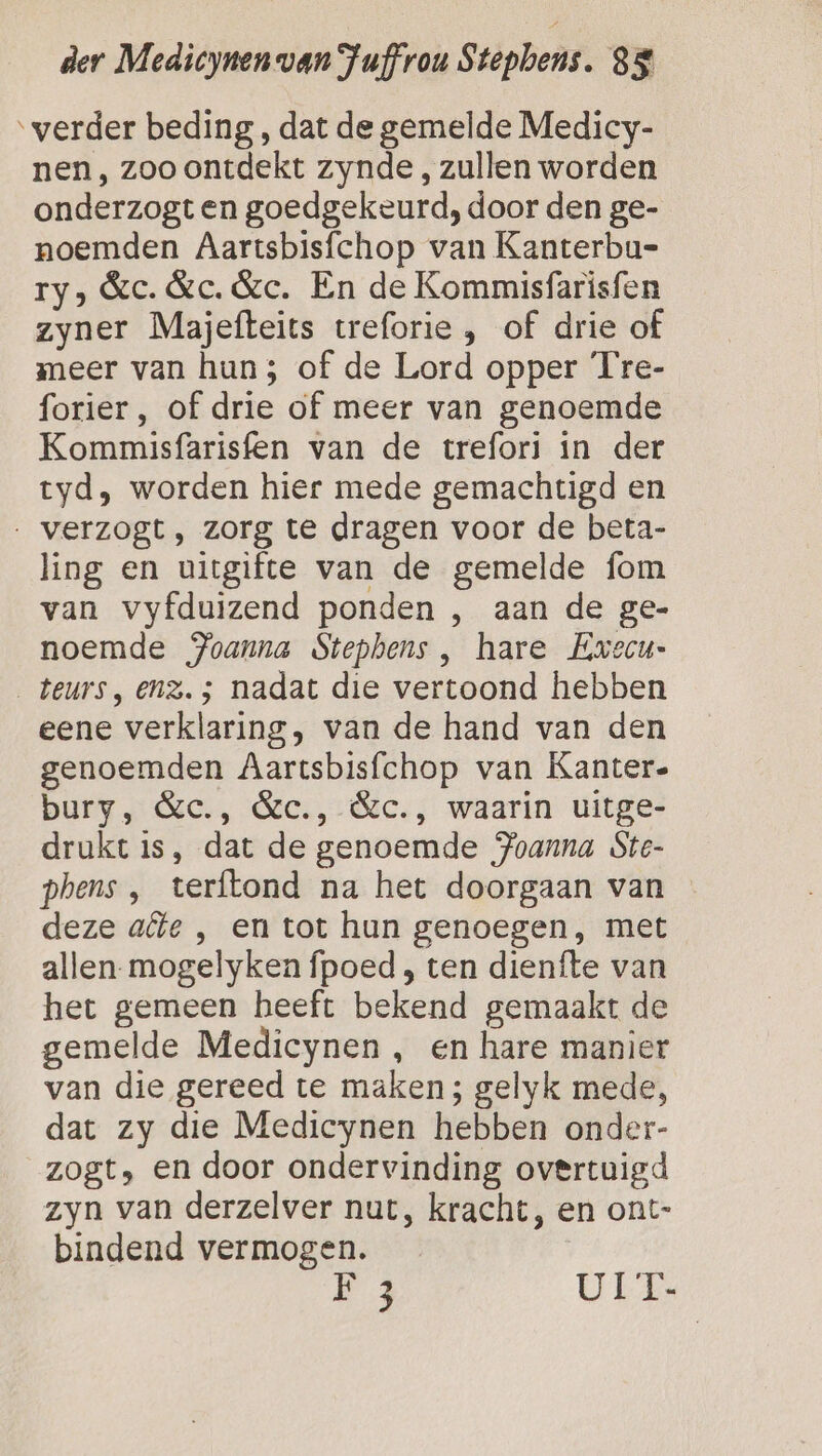 ‘verder beding , dat de gemelde Medicy- nen, zoo ontdekt zynde, zullen worden onderzogt en goedgekeurd, door den ge- noemden Aartsbisfchop van Kanterbu= ry) Ge. &amp;c. &amp;e. En de Kommisfarisfen zyner Majefteits treforie , of drie of meer van hun; of de Lord opper Tre- forier, of drie of meer van genoemde Kommisfarisfen van de trefori in der tyd, worden hier mede gemachtigd en . verzogt, zorg te dragen voor de beta- ling en uitgifte van de gemelde fom van vyfduizend ponden , aan de ge- noemde Joanna Stephens, hare Ewvecu- teurs, enz. 5; nadat die vertoond hebben eene verklaring, van de hand van den genoemden Aartsbisfchop van Kanter- bury, &amp;c., &amp;c., &amp;c., waarin uitge- drukt is, dat de genoemde Joanna Ste- phens , terftond na het doorgaan van deze afte , en tot hun genoegen, met allen-mogelyken fpoed , ten dienfte van het gemeen heeft bekend gemaakt de gemelde Medicynen , en hare manier van die gereed te maken; gelyk mede, dat zy die Medicynen hebben onder- zogt, en door ondervinding overtuigd zyn van derzelver nut, kracht, en ont- bindend vermogen. A UIT-