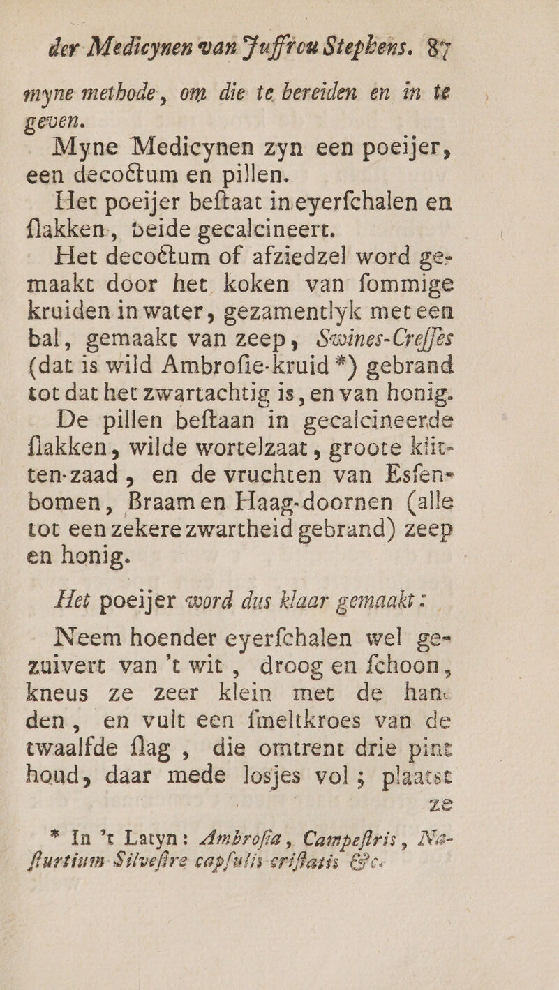 myne methode, om die te bereiden en in te geven. Myne Medicynen zyn een poeijer, een decoétum en pillen. Het poeijer beftaat ineyerfchalen en flakken., beide gecalcineert. Het decoétum of afziedzel word ge- maakt door het koken van fommige kruiden in water, gezamentlyk met een bal, gemaakt van zeep, Swines-Creffes (dat is wild Ambrofie-kruid *) gebrand tot dat het zwartachtig is,en van honig. De pillen beftaan in gecalcineerde {lakken , wilde wortelzaat , groote kiit- ten-zaad , en de vruchten van Esfen= bomen, Braamen Haag-doornen (alle tot een zekere zwartheid gebrand) zeep en honig. Het poeijer word dus klaar gemaakt: Neem hoender eyerfchalen wel ge= zuivert van't wit , droog en fchoon, kneus ze zeer klein met de han den, en vult een fmeltkroes van de twaalfde flag , die omtrent drie pint houd, daar mede losjes vol; plaatst | | | ze * In *t Latyn: Ambrofia , Campeftris , Na- flartium- Silvefire capfulis-crifhazis Pc.