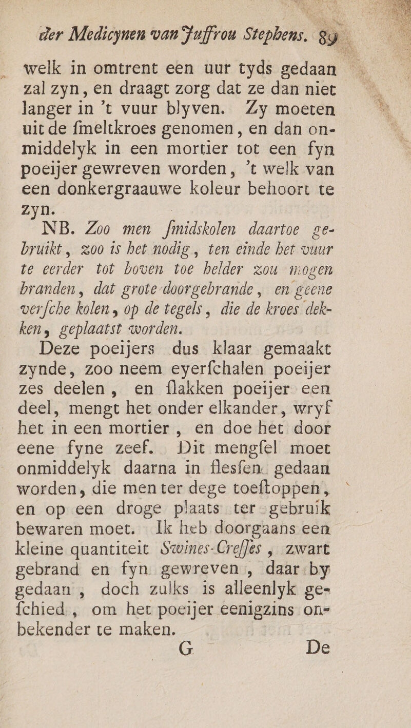 welk in omtrent een uur tyds gedaan _ zal zyn, en draagt zorg dat ze dan niet langer in ’t vuur blyven. Zy moeten uit de fmeltkroes genomen, en dan on- middelyk in een mortier tot een fyn poeijer gewreven worden, ’t welk van een donkergraauwe koleur behoort te zyn. | NB. Zoo men fmidskolen daartoe ge- bruikt, zoo is het nodig , ten einde het vuur te eerder tot boven toe helder zou mogen branden, dat grote-doorgebrande , en geene verfche kolen , op de tegels, die de kroes dek- ken, geplaatst worden. Deze poeijers dus klaar gemaakt zynde, zoo neem eyerfchalen poeijer zes deelen , en {lakken poeijer een deel, mengt het onder elkander, wry£ het in een mortier , en doe het door eene fyne zeef. Dit meng{el moet onmiddelyk daarna in flesfen. gedaan worden, die men ter dege toeftoppen, en op een droge plaats ter gebruik bewaren moet. Ik heb doorgaans een kleine quantiteit Swines-CrefJes , zwart gebrand en fyn gewreven , daar by gedaan , doch zulks is alleenlyk ge- fchied , om het poecijer eenigzins on= bekender te maken. G De