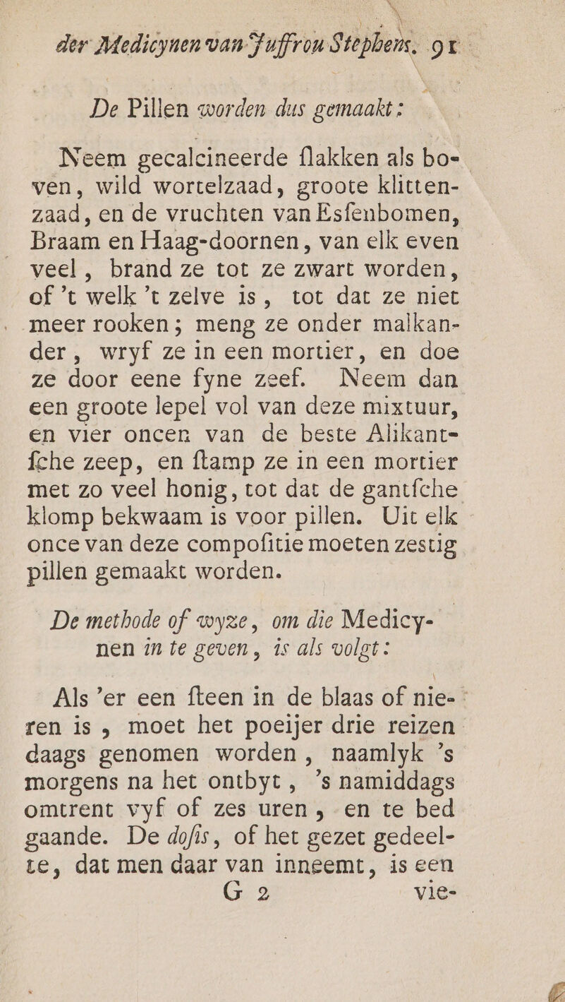 4 Ns, der Medicynen van Fuffrou Stephens. gr De Pillen worden dus gemaakt : Neem gecalcineerde flakken als bo- ven, wild wortelzaad, groote klitten- zaad, en de vruchten van Esfenbomen, Braam en Haag-doornen, van elk even veel , brand ze tot ze zwart worden, of ’t welk ’t zelve is, tot dat ze niet ‚meer rooken ; meng ze onder malkan- der, wryf ze in een mortier, en doe ze door eene fyne zeef. Neem dan een groote lepel vol van deze mixtuur, en vlier oncen van de beste Alikant= fche zeep, en flamp ze in een mortier met zo veel honig, tot dat de gantíche klomp bekwaam is voor pillen. Uit elk once van deze compofitie moeten zestig pillen gemaakt worden. De methode of wyze, om die Medicy- nen mn te geven , is als volgt: Als ’er een fteen in de blaas of nie-- ren is , moet het poeijer drie reizen daags genomen worden &gt;, naamlyk ’s morgens na het ontbyt, ’s namiddags omtrent vyf of zes uren , en te bed gaande. De dofis, of het gezet gedeel- te, dat men daar van inneemt, is een G 2 vie-