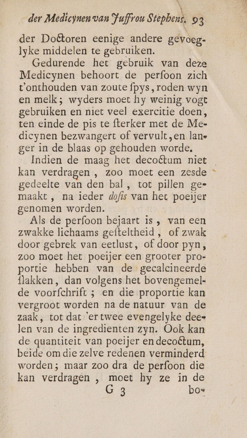 N ; der Medicynen van Juffron Stephens, 03 der Doêtoren eenige andere gevoeg- lyke middelen te gebruiken. Gedurende het gebruik van deze Medicynen behoort de perfoon zich t'onthouden van zoute fpys, roden wyn en melk; wyders moet hy weinig vogt gebruiken en niet veel exercitie doen, ten einde de pis te fterker met de Me- dicynen bezwangert of vervult ‚en lane ger in de blaas op gehouden worde. Indien de maag het decoétum niet kan verdragen , zoo moet een zesde gedeelte van den bal, tot pillen ge= maakt , na ieder dofis van het poeijer genomen worden. | Als de perfoon bejaart is , van een zwakke lichaams gefteltheid , of zwak door gebrek van eetlust, of door pyn, zoo moet het poeijer een grooter pro- portie hebben van de gecalcineerde lakken, dan volgens het bovengemel- de voorfchrift ; en die proportie kan vergroot worden na de natuur van de zaak, tot dat ‘er twee evengelyke dees len van de ingredienten zyn. Ook kan de quantiteit van poeijer en decoétum, beide om die zelve redenen verminderd worden; maar Zoo dra de perfoon die kan verdragen , moet hy ze in de G 3 bos