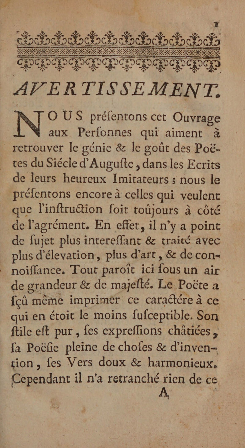 mass E EE E E EE mm PAPA PE Pqqq AFER TISSEMENT. | N O US préfentons cet Ouvrage aux Perfonnes qui aiment à retrouver le génie &amp; le goût des Poë- . tes duSiécled'Augufte , dans les Ecrits de leurs heureux Imitateurs : nous le préfentons encore à celles qui veulent que linftru&amp;ion foit toüjours à côté de l'agrément. En effet, il n'y a point de fujet plus intereffant &amp; traité avec plus d'élevation, plus d'art , &amp; de con- noiffance. Tout paroîït ici du un air de grandeur &amp; de majefté. Le Poëte a fcü méme imprimér ce cara&amp;ére à ce qui en étoit le moins fufceptible. Son ftile eft pur , fes expreffions chátiées, fa Poéfie pleine de chofes &amp; d’inven- tion, fes Vers doux &amp; harmonieux, Cependant il n'a retranché rien de ce À