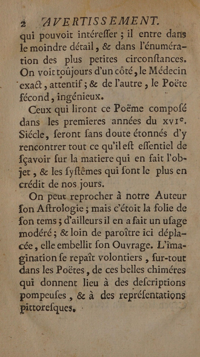 ANN PR ARR ad 5 AVERTISSEMENT, qui pouvoit intéreffer ; il entre dans le moindre détail , &amp; D. l'énuméra- | tion des plus petites. circonftances. On voittoüjours d'un côté, le Médecin 'exa&amp; , attentif ; &amp; de l'autre, le Poëte Front ingénieux. Ceux qui liront ce Poëme RC dans les premieres années du xvi*. Siécle, feront fans doute étonnés d'y rencontrer tout ce qu'ileft effentiel de fcavoir fur la matiere qui en fait l'ob- jet » &amp; les fyftémes qui fontle plus en crédit de nos jours. On peut reprocher à à notre Auteur fon Aftrologie ; mais c'étoit la folie de - fon tems 5 d'ailleursil en a fait un ufage modéré ; &amp; loin de paroitre ici dépla- cée , elle embellit fon Ouvrage. L'ima- eination fe repait volontiers , fur-tout dans les Poétes , de ces belles chine qui donnent foi à des defcriptions pompeufes, &amp; à des reprélentations pittorefques, |