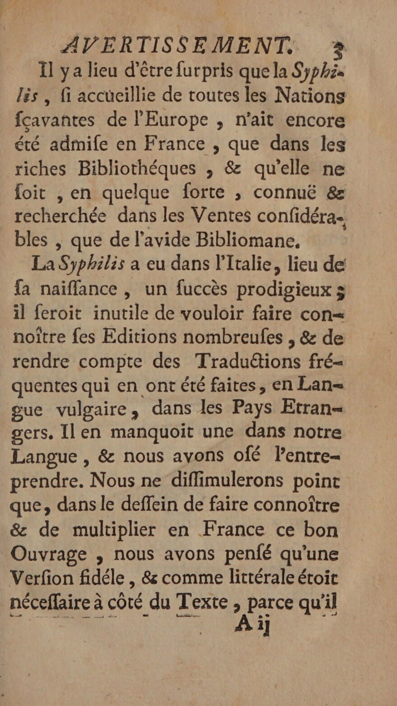 1l ya lieu d’être furpris que la Sypez- lis , fi accueillie de toutes les Nations fcavañtes de l'Europe , n'ait encore été admife en France , que dans les riches Bibliothéques ; &amp; qu'elle ne foit , en quelque forte ; connuë &amp; recherchée dans les Ventes confidéra-. bles , que de l'avide Bibliomane. — LaSyphilis a eu dans l'Italie, lieu de fa naiffance , un fuccés prodigieux $ il feroit inutile de vouloir faire con= noitre fes Editions nombreufes , &amp; de rendre compte des Traductions fré- quentes qui en ont été faites, en Lan= gue vulgaire, dans les Pays Etran- gers, Il en manquoit une dans notre Langue, &amp; nous avons ofé l'entre- prendre. Nous ne diffimulerons point que, dans le deffein de faire connoître &amp; de multiplier en France ce bon Ouvrage , nous avons peníé qu'une Verfion fidéle , 8 comme littérale étoit néceffaire à coté du Texte pee quil | | ij