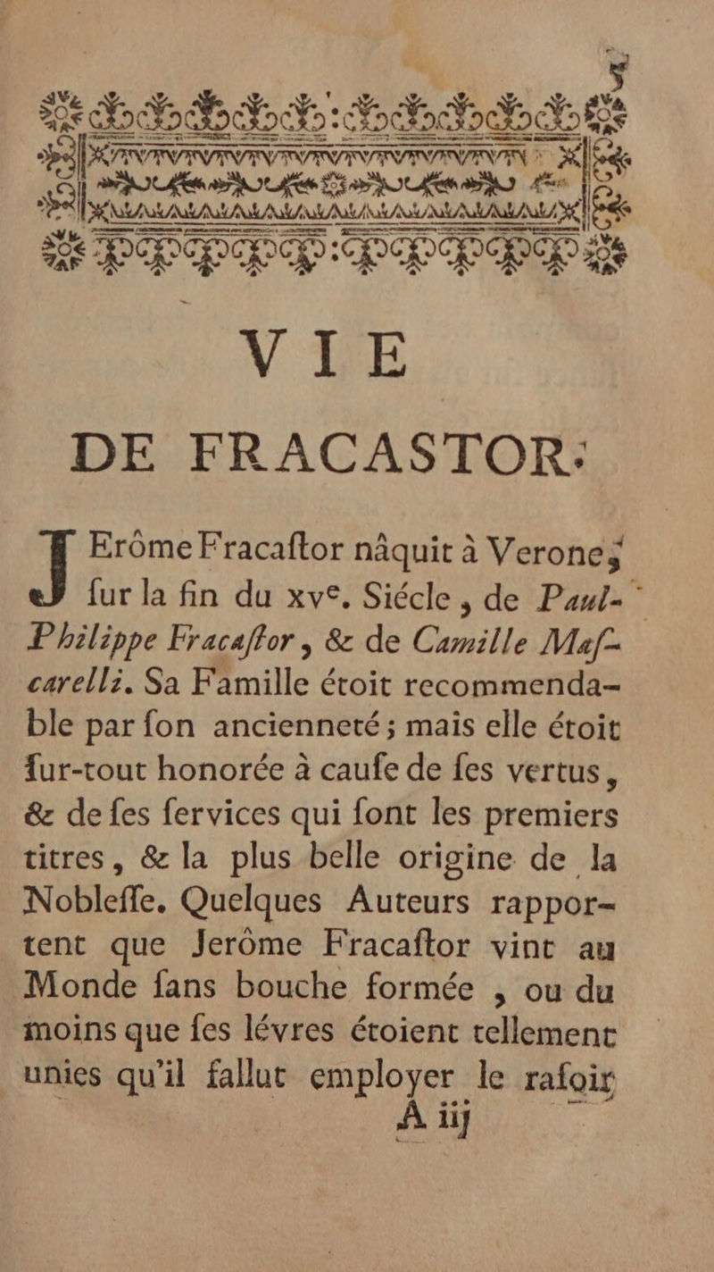 Li RS BEL sb: ht bte a cem qos VIE DE FRACASTOR: Eróme Fracaftor nâquit à Verone; fur la fin du xv*. Siécle , de Paul- ^ Philippe Fracaffor , &amp; de Camille Maf- carelli. Sa Famille étoit recommenda- ble par fon ancienneté; mais elle étoit fur-tout honorée à caufe de fes vertus, &amp; de fes fervices qui font les premiers titres, &amp; la plus belle origine de la Nobleffe. Quelques Auteurs rappor- tent que Jeróme Fracaftor vint au Monde fans bouche formée , ou du moins que fes lévres étoient tellement unies qu'il fallut employer le rafoir | À iij AR