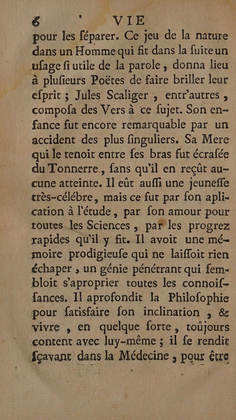 pour les féparer. Ce jeu de la nature dans un Homme qui fit dans la fuiteun ufage fi utile de la parole, donna lieu à plufieurs Poëtes de faire briller leur efprit 3 Jules Scaliger ; entr'autres, compofa des Vers à ce fujet. Son en- fance fut encore remarquable par un accident des plus finguliers. Sa Mere qui le tenoit entre fes bras fut écrafée du Tonnerre, fans qu'il en reçüt au- cune atteinte. T eüt auffi une Jeuneffe très-célébre, mais ce fut par fon apli- cation à l'étude, par fon amour pour toutes les Sciences , par les progrez rapides qu'il y fit. Il avoit une mé- moire prodigieufe qui ne laiffoit rien échaper , un génie pénétrant qui fem- bloit s’aproprier toutes les connoif- fances. Il aprofondit la Philofophie pour fatisfaire fon inclination , &amp; vivre , en quelque forte, toüjours content avec luy-méme ; il fe rendie Ágavant dans la Médecine , pour être